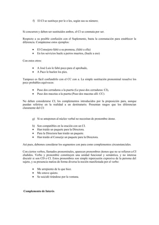 f) El CI se sustituye por le o les, según sea su número.


Si concurren y deben ser sustituidos ambos, el CI se conmuta por ser.

Respecto a su posible confusión con el Suplemento, basta la conmutación para establecer la
diferencia. Compárense estos ejemplos:

        •    El Consejero faltó a su promesa, (faltó a ella)
        •    En los servicios huele a perros muertos, (huele a eso)

Con estos otros:

        •    A José Luis le faltó poco para el aprobado,
        •    A Paco le huelen los pies.

Tampoco es fácil confundirlo con el CC con a. La simple sustitución pronominal resuelve los
poco probables equívocos:

        •    Puso dos cerraduras a la puerta (Le puso dos cerraduras: CI),
        •    Puso dos macetas a la puerta (Puso dos macetas allí: CC).

No deben considerarse CI, los complementos introducidos por la preposición para, aunque
puedan referirse en la realidad a un destinatario. Presentan rasgos que los diferencian
claramente del CI:


        g) Si se anteponen al núcleo verbal no necesitan de pronombre átono.

        h)   Son compatibles en la oración con un CI.
        •    Han traído un paquete para la Directora.
        •    Para la Directora han traído un paquete.
        •    Han traído al Conserje un paquete para la Directora.

Así pues, debemos considerar los segmentos con para como complementos circunstanciales.

Con ciertos verbos, llamados pronominales, aparecen pronombres átonos que no se refieren a CI
eludidos. Verbo y pronombre constituyen una unidad funcional y semántica, y no interesa
discutir si son CD o CI. Estos pronombres son simple repercusión expresiva de la persona del
sujeto, y su presencia matiza de forma diversa la noción manifestada por el verbo:

        •    Me arrepiento de lo que hice.
        •    Me estuve quieto.
        •    Se suicidó tirándose por la ventana.



Complemento de Interés
 