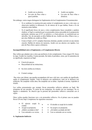 •    Acabó con su ahorros.                       •   Acabó con rapidez.
                 •    Los pies de Paco olían a                    •   Los pies de Paco olían a
                      queso podrido.                                  distancia.

Sin embargo, varios rasgos distinguen los Suplementos de los Complementos Circunstanciales:
        -   Si se cambiase la construcción para realzar el complemento en uno y otro caso, se
            observaría también la diferencia: Es de música de lo que hablan, frente a Es de
            memoria como hablan.
        -   Si el significado léxico de unos y otros complementos fuese consabido y pudiera
            eludirse, el Supl se sustituiría por un pronombre tónico precedido de la preposición
            pertinente, mientras que el CC se omitiría o, si fuera preciso, se sustituiría por un
            adverbio. Así, de una parte se diría Hablan de eso, Acabó con ellos, Olían a eso, y,
            por otra, Hablan así, acabó ya, Olían.
        -   Como el Supl y el CC cumplen funciones distintas, pueden coexistir en una misma
            oración: Hablan de música de memoria, Acabó con sus ahorros con rapidez, Los
            pies de Paco olían a queso a distancia.

Incompatibilidad entre el Suplemento y el Complemento Directo

Hay verbos que adoptan uno y otros que prefieren el otro complemento. Unos exigen CD: Zurce
la ropa, Vendió los muebles, Comía pescado, Ha leído el periódico; otros, por la naturaleza de
su significado, requieren un Supl:

       •    Carecía de apoyos.
       •    Desconfiado de las imitaciones.

       •    Su éxito estriba en el dinero.

       •    Contaré contigo.

 Hay otros, por último, que pueden acompañarse del uno o del otro, con cambio de significado,
según el complemento elegido: Trató la dolencia con antibióticos; trató de la dolencia con
erudición. Ha cumplido veinte años; Ha cumplido con su deber. Aspiraba el aroma; Aspiraba al
triunfo.

Los verbos pronominales que siempre llevan pronombre reflexivo admiten un Supl: Me
arrepiento de mis pecados, Te jactas de tus conquistas, Se ensaña con sus enemigos, No os
dignáis a saludarnos. Se observa que la persona del pronombre reflexivo concuerda con el
sujeto.

Otros verbos pueden funcionar con o sin pronombre reflexivo. En el primer caso no pueden
llevar CD sino Supl. Compárense las siguientes oraciones:

        •   El ejército ocupó la
                                             •    •   El alcalde se ocupó de la ciudad.
            ciudad.
        •   Acogió su propuesta.             •    •   Se acogió a su propuesta.
        •   ¿Habéis acordado el día?         •    •   ¿Os habéis acordado del día?
        •   Luis entiende a su vecina.       •    •   Luis se entiende con su vecina.

4.- Suplemento Indirecto
 