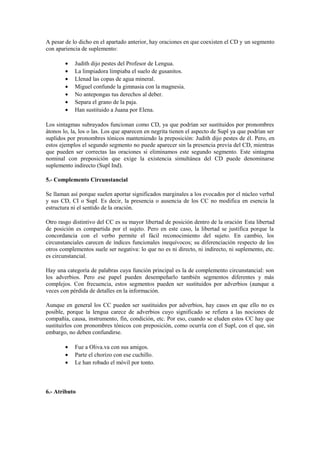 A pesar de lo dicho en el apartado anterior, hay oraciones en que coexisten el CD y un segmento
con apariencia de suplemento:

        •   Judith dijo pestes del Profesor de Lengua.
        •   La limpiadora limpiaba el suelo de gusanitos.
        •   Llenad las copas de agua mineral.
        •   Miguel confunde la gimnasia con la magnesia.
        •   No antepongas tus derechos al deber.
        •   Separa el grano de la paja.
        •   Han sustituido a Juana por Elena.

Los sintagmas subrayados funcionan como CD, ya que podrían ser sustituidos por pronombres
átonos lo, la, los o las. Los que aparecen en negrita tienen el aspecto de Supl ya que podrían ser
suplidos por pronombres tónicos manteniendo la preposición: Judith dijo pestes de él. Pero, en
estos ejemplos el segundo segmento no puede aparecer sin la presencia previa del CD, mientras
que pueden ser correctas las oraciones si eliminamos este segundo segmento. Este sintagma
nominal con preposición que exige la existencia simultánea del CD puede denominarse
suplemento indirecto (Supl Ind).

5.- Complemento Circunstancial

Se llaman así porque suelen aportar significados marginales a los evocados por el núcleo verbal
y sus CD, CI o Supl. Es decir, la presencia o ausencia de los CC no modifica en esencia la
estructura ni el sentido de la oración.

Otro rasgo distintivo del CC es su mayor libertad de posición dentro de la oración . Esta libertad
de posición es compartida por el sujeto. Pero en este caso, la libertad se justifica porque la
concordancia con el verbo permite el fácil reconocimiento del sujeto. En cambio, los
circunstanciales carecen de índices funcionales inequívocos; su diferenciación respecto de los
otros complementos suele ser negativa: lo que no es ni directo, ni indirecto, ni suplemento, etc.
es circunstancial.

Hay una categoría de palabras cuya función principal es la de complemento circunstancial: son
los adverbios. Pero ese papel pueden desempeñarlo también segmentos diferentes y más
complejos. Con frecuencia, estos segmentos pueden ser sustituidos por adverbios (aunque a
veces con pérdida de detalles en la información.

Aunque en general los CC pueden ser sustituidos por adverbios, hay casos en que ello no es
posible, porque la lengua carece de adverbios cuyo significado se refiera a las nociones de
compañía, causa, instrumento, fin, condición, etc. Por eso, cuando se eluden estos CC hay que
sustituirlos con pronombres tónicos con preposición, como ocurría con el Supl, con el que, sin
embargo, no deben confundirse.

        •   Fue a Oliva.va con sus amigos.
        •   Parte el chorizo con ese cuchillo.
        •   Le han robado el móvil por tonto.



6.- Atributo
 