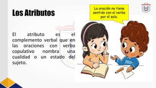 Los Atributos
El atributo es el
complemento verbal que en
las oraciones con verbo
copulativo nombra una
cualidad o un estado del
sujeto.
La oración no tiene
sentido con el verbo
por sí solo.
 