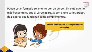 Puede estar formado solamente por un verbo. Sin embargo, lo
más frecuente es que el verbo aparezca con uno o varios grupos
de palabras que funcionan como complementos.
Verbo predicativo + complementos
verbales
 
