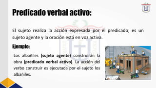 Predicado verbal activo:
El sujeto realiza la acción expresada por el predicado; es un
sujeto agente y la oración está en voz activa.
Ejemplo:
Los albañiles (sujeto agente) construirán la
obra (predicado verbal activo). La acción del
verbo construir es ejecutada por el sujeto los
albañiles.
 