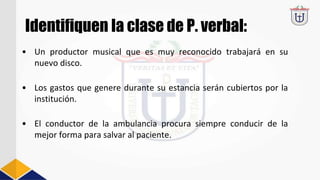 Identifiquen la clase de P. verbal:
• Un productor musical que es muy reconocido trabajará en su
nuevo disco.
• Los gastos que genere durante su estancia serán cubiertos por la
institución.
• El conductor de la ambulancia procura siempre conducir de la
mejor forma para salvar al paciente.
 