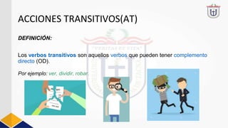 ACCIONES TRANSITIVOS(AT)
DEFINICIÓN:
Los verbos transitivos son aquellos verbos que pueden tener complemento
directo (OD).
Por ejemplo: ver, dividir, robar.
 