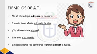 EJEMPLOS DE A.T.
• No sé cómo logró adivinar mi nombre.
• Esta decisión afecta a toda la familia.
• ¿Ya alimentaste al gato?
• Ella ama a su marido.
• En pocas horas los bomberos lograron apagar el fuego.
 