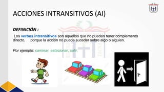 ACCIONES INTRANSITIVOS (AI)
DEFINICIÓN :
Los verbos intransitivos son aquellos que no pueden tener complemento
directo, porque la acción no puede suceder sobre algo o alguien.
Por ejemplo: caminar, estacionar, salir.
 