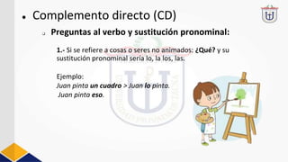 ● Complemento directo (CD)
1.- Si se refiere a cosas o seres no animados: ¿Qué? y su
sustitución pronominal sería lo, la los, las.
Ejemplo:
Juan pinta un cuadro > Juan lo pinta.
Juan pinta eso.
❏ Preguntas al verbo y sustitución pronominal:
 