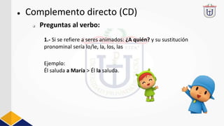 ● Complemento directo (CD)
1.- Si se refiere a seres animados: ¿A quién? y su sustitución
pronominal sería lo/le, la, los, las
Ejemplo:
Él saluda a María > Él la saluda.
❏ Preguntas al verbo:
 