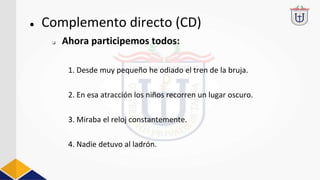 ● Complemento directo (CD)
1. Desde muy pequeño he odiado el tren de la bruja.
2. En esa atracción los niños recorren un lugar oscuro.
3. Miraba el reloj constantemente.
4. Nadie detuvo al ladrón.
❏ Ahora participemos todos:
 