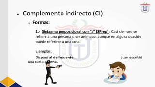 1.- Sintagma preposicional con “a” (SPrep) : Casi siempre se
refiere a una persona o ser animado, aunque en alguna ocasión
puede referirse a una cosa.
Ejemplos:
Disparó al delincuente. Juan escribió
una carta a Elena.
● Complemento indirecto (CI)
❏ Formas:
 