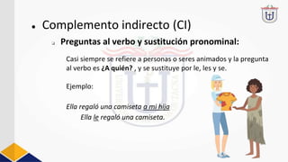 Casi siempre se refiere a personas o seres animados y la pregunta
al verbo es ¿A quién? , y se sustituye por le, les y se.
Ejemplo:
Ella regaló una camiseta a mi hija
Ella le regaló una camiseta.
● Complemento indirecto (CI)
❏ Preguntas al verbo y sustitución pronominal:
 