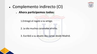 ● Complemento indirecto (CI)
1.Entregó el regalo a su amigo.
2. Le dio muchos caramelos al niño.
3. Escribió a su abuelo dos cartas desde Madrid.
❏ Ahora participemos todos:
 