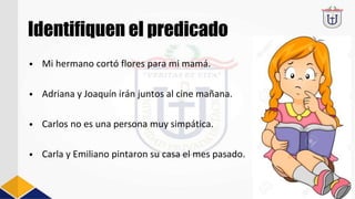 Identifiquen el predicado
• Mi hermano cortó flores para mi mamá.
• Adriana y Joaquín irán juntos al cine mañana.
• Carlos no es una persona muy simpática.
• Carla y Emiliano pintaron su casa el mes pasado.
 