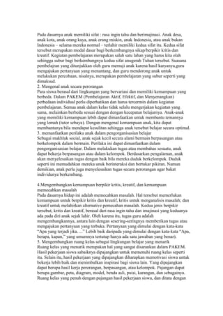 Pada dasarnya anak memiliki sifat : rasa ingin tahu dan berimajinasi. Anak desa, 
anak kota, anak orang kaya, anak orang miskin, anak Indonesia, atau anak bukan 
Indonesia – selama mereka normal – terlahir memiliki kedua sifat itu. Kedua sifat 
tersebut merupakan modal dasar bagi berkembangnya sikap/berpikir kritis dan 
kreatif. Kegiatan pembelajaran merupakan salah satu lahan yang harus kita olah 
sehingga subur bagi berkembangnya kedua sifat anugerah Tuhan tersebut. Suasana 
pembelajran yang ditunjukkan oleh guru memuji anak karena hasil karyanya,guru 
mengajukan pertanyaan yang menantang, dan guru mendorong anak untuk 
melakukan percobaan, nisalnya, merupakan pembelajaran yang subur seperti yang 
dimaksud. 
2. Mengenal anak secara perorangan 
Para siswa berasal dari lingkungan yang bervariasi dan memiliki kemampuan yang 
berbeda. Dalam PAKEM (Pembelajaran Aktif, Efektif, dan Menyenangkan) 
perbedaan individual perlu diperhatikan dan harus tercermin dalam kegiatan 
pembelajaran. Semua anak dalam kelas tidak selalu mengerjakan kegiatan yang 
sama, melainkan berbeda sesuai dengan dengan kecepatan belajarnya. Anak-anak 
yang memiliki kemampuan lebih dapat dimanfaatkan untuk membantu temannya 
yang lemah (tutor sebaya). Dengan mengenal kemampuan anak, kita dapat 
membantunya bila mendapat kesulitan sehingga anak tersebut belajar secara optimal. 
3. memanfaatkan perilaku anak dalam pengorganisasian belajar 
Sebagai makhluk social, anak sejak kecil secara alami bermain berpasangan atau 
berkelompok dalam bermain. Perilaku ini dapat dimanfaatkan dalam 
pengorganisasian belajar. Dalam melakukan tugas atau membahas sesuatu, anak 
dapat bekerja berpasangan atau dalam kelompok. Berdasarkan pengalaman, anak 
akan menyelesaikan tugas dengan baik bila mereka duduk berkelompok. Duduk 
seperti ini memudahkan mereka unuk berinteraksi dan bertukar pikiran. Namun 
demikian, anak perlu juga menyelesaikan tugas secara perorangan agar bakat 
individunya berkembang. 
4.Mengembangkan kemampuan berpikir kritis, kreatif, dan kemampuan 
memecahkan masalah 
Pada dasarnya hidup ini adalah memecahkan masalah. Hal tersebut memerlukan 
kemampuan untuk berpikir kritis dan kreatif, kritis untuk menganalisis masalah; dan 
kreatif untuk melahirkan alternative pemecahan masalah. Kedua jenis berpikir 
tersebut, kritis dan kreatif, berasal dari rasa ingin tahu dan imajinasi yang keduanya 
ada pada diri anak sejak lahir. Oleh karena itu, tugas guru adalah 
mengembangkannya, antara lain dengan sesering-seringnya memberikan tugas atau 
mengajukan pertanyaan yang terbuka. Pertanyaan yang dimulai dengan kata-kata 
“Apa yang terjadi jika….” Lebih baik daripada yang dimulai dengan kata-kata “Apa, 
berapa, kapan,” yang umumnya tertutup hanya ada satu jawaban yang benar). 
5. Mengembangkan ruang kelas sebagai lingkungan belajar yang menarik 
Ruang kelas yang menarik merupakan hal yang sangat disarankan dalam PAKEM. 
Hasil pekerjaan siswa sabaiknya dipajangkan untuk memenuhi ruang kelas seperti 
itu. Selain itu, hasil pekerjaan yang dipajangkan diharapkan memotivasi siswa untuk 
bekerja lebih baik dan menimbulkan inspirasi bagi siswa lain. Yang dipajangkan 
dapat berupa hasil kerja perorangan, berpasangan, atau kelompok. Pajangan dapat 
berupa gambar, peta, diagram, model, benda asli, puisi, karangan, dan sebagainya. 
Ruang kelas yang penuh dengan pajangan hasil pekerjaan siswa, dan ditata dengan 
 