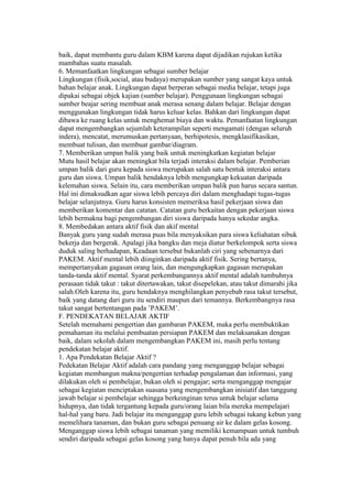 baik, dapat membantu guru dalam KBM karena dapat dijadikan rujukan ketika 
mambahas suatu masalah. 
6. Memanfaatkan lingkungan sebagai sumber belajar 
Lingkungan (fisik,social, atau budaya) merupakan sumber yang sangat kaya untuk 
bahan belajar anak. Lingkungan dapat berperan sebagai media belajar, tetapi juga 
dipakai sebagai objek kajian (sumber belajar). Penggunaan lingkungan sebagai 
sumber beajar sering membuat anak merasa senang dalam belajar. Belajar dengan 
menggunakan lingkungan tidak harus keluar kelas. Bahkan dari lingkungan dapat 
dibawa ke ruang kelas untuk menghemat biaya dan waktu. Pemanfaatan lingkungan 
dapat mengembangkan sejumlah keterampilan seperti mengamati (dengan seluruh 
indera), mencatat, merumuskan pertanyaan, berhipotesis, mengklasifikasikan, 
membuat tulisan, dan membuat gambar/diagram. 
7. Memberikan umpan balik yang baik untuk meningkatkan kegiatan belajar 
Mutu hasil belajar akan meningkat bila terjadi interaksi dalam belajar. Pemberian 
umpan balik dari guru kepada siswa merupakan salah satu bentuk interaksi antara 
guru dan siswa. Umpan balik hendaknya lebih mengungkap kekuatan daripada 
kelemahan siswa. Selain itu, cara memberikan umpan balik pun harus secara santun. 
Hal ini dimaksudkan agar siswa lebih percaya diri dalam menghadapi tugas-tugas 
belajar selanjutnya. Guru harus konsisten memeriksa hasil pekerjaan siswa dan 
memberikan komentar dan catatan. Catatan guru berkaitan dengan pekerjaan siswa 
lebih bermakna bagi pengembangan diri siswa daripada hanya sekedar angka. 
8. Membedakan antara aktif fisik dan akif mental 
Banyak guru yang sudah merasa puas bila menyaksikan para siswa keliahatan sibuk 
bekerja dan bergerak. Apalagi jika bangku dan meja diatur berkelompok serta siswa 
duduk saling berhadapan, Keadaan tersebut bukanlah ciri yang sebenarnya dari 
PAKEM. Aktif mental lebih diinginkan daripada aktif fisik. Sering bertanya, 
mempertanyakan gagasan orang lain, dan mengungkapkan gagasan merupakan 
tanda-tanda aktif mental. Syarat perkembangannya aktif mental adalah tumbuhnya 
perasaan tidak takut : takut ditertawakan, takut disepelekan, atau takut dimarahi jika 
salah.Oleh karena itu, guru hendaknya menghilangkan penyebab rasa takut tersebut, 
baik yang datang dari guru itu sendiri maupun dari temannya. Berkembangnya rasa 
takut sangat bertentangan pada ’PAKEM’. 
F. PENDEKATAN BELAJAR AKTIF 
Setelah memahami pengertian dan gambaran PAKEM, maka perlu membuktikan 
pemahaman itu melalui pembuatan persiapan PAKEM dan melaksanakan dengan 
baik, dalam sekolah dalam mengembangkan PAKEM ini, masih perlu tentang 
pendekatan belajar aktif. 
1. Apa Pendekatan Belajar Aktif ? 
Pedekatan Belajar Aktif adalah cara pandang yang menganggap belajar sebagai 
kegiatan membangun makna/pengertian terhadap pengalaman dan informasi, yang 
dilakukan oleh si pembelajar, bukan oleh si pengajar; serta menganggap mengajar 
sebagai kegiatan menciptakan suasana yang mengembangkan inisiatif dan tanggung 
jawab belajar si pembelajar sehingga berkeinginan terus untuk belajar selama 
hidupnya, dan tidak tergantung kepada guru/orang laian bila mereka mempelajari 
hal-hal yang baru. Jadi belajar itu menganggap guru lebih sebagai tukang kebun yang 
memelihara tanaman, dan bukan guru sebagai penuang air ke dalam gelas kosong. 
Menganggap siswa lebih sebagai tanaman yang memiliki kemampuan untuk tumbuh 
sendiri daripada sebagai gelas kosong yang hanya dapat penuh bila ada yang 
 