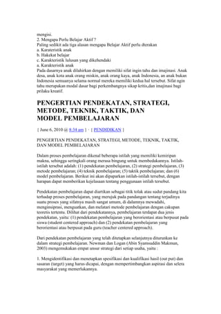 mengisi. 
2. Mengapa Perlu Belajar Aktif ? 
Paling sedikit ada tiga alasan mengapa Belajar Aktif perlu dterakan 
a. Karateristik anak 
b. Hakekat belajar 
c. Karakteristik lulusan yang dikehendaki 
a. Karakteristik anak 
Pada dasarnya anak dilahirkan dengan memiliki sifat ingin tahu dan imajinasi. Anak 
desa, anak kota anak orang miskin, anak orang kaya, anak Indonesia, an anak bukan 
Indonesia semuanya selama normal mereka memiliki kedua hal tersebut. Sifat ngin 
tahu merupakan modal dasar bagi perkembangnya sikap kritis,dan imajinasi bagi 
prilaku kreatif. 
PENGERTIAN PENDEKATAN, STRATEGI, 
METODE, TEKNIK, TAKTIK, DAN 
MODEL PEMBELAJARAN 
{ June 6, 2010 @ 8:34 am } · { PENDIDIKAN } 
PENGERTIAN PENDEKATAN, STRATEGI, METODE, TEKNIK, TAKTIK, 
DAN MODEL PEMBELAJARAN 
Dalam proses pembelajaran dikenal beberapa istilah yang memiliki kemiripan 
makna, sehingga seringkali orang merasa bingung untuk membedakannya. Istilah-istilah 
tersebut adalah: (1) pendekatan pembelajaran, (2) strategi pembelajaran, (3) 
metode pembelajaran; (4) teknik pembelajaran; (5) taktik pembelajaran; dan (6) 
model pembelajaran. Berikut ini akan dipaparkan istilah-istilah tersebut, dengan 
harapan dapat memberikan kejelasaan tentang penggunaan istilah tersebut. 
Pendekatan pembelajaran dapat diartikan sebagai titik tolak atau sudut pandang kita 
terhadap proses pembelajaran, yang merujuk pada pandangan tentang terjadinya 
suatu proses yang sifatnya masih sangat umum, di dalamnya mewadahi, 
menginsiprasi, menguatkan, dan melatari metode pembelajaran dengan cakupan 
teoretis tertentu. Dilihat dari pendekatannya, pembelajaran terdapat dua jenis 
pendekatan, yaitu: (1) pendekatan pembelajaran yang berorientasi atau berpusat pada 
siswa (student centered approach) dan (2) pendekatan pembelajaran yang 
berorientasi atau berpusat pada guru (teacher centered approach). 
Dari pendekatan pembelajaran yang telah ditetapkan selanjutnya diturunkan ke 
dalam strategi pembelajaran. Newman dan Logan (Abin Syamsuddin Makmun, 
2003) mengemukakan empat unsur strategi dari setiap usaha, yaitu : 
1. Mengidentifikasi dan menetapkan spesifikasi dan kualifikasi hasil (out put) dan 
sasaran (target) yang harus dicapai, dengan mempertimbangkan aspirasi dan selera 
masyarakat yang memerlukannya. 
 