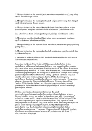 2. Mempertimbangkan dan memilih jalan pendekatan utama (basic way) yang paling 
efektif untuk mencapai sasaran. 
3. Mempertimbangkan dan menetapkan langkah-langkah (steps) yang akan dtempuh 
sejak titik awal sampai dengan sasaran. 
4. Mempertimbangkan dan menetapkan tolok ukur (criteria) dan patokan ukuran 
(standard) untuk mengukur dan menilai taraf keberhasilan (achievement) usaha. 
Jika kita terapkan dalam konteks pembelajaran, keempat unsur tersebut adalah: 
1. Menetapkan spesifikasi dan kualifikasi tujuan pembelajaran yakni perubahan 
profil perilaku dan pribadi peserta didik. 
2. Mempertimbangkan dan memilih sistem pendekatan pembelajaran yang dipandang 
paling efektif. 
3. Mempertimbangkan dan menetapkan langkah-langkah atau prosedur, metode dan 
teknik pembelajaran. 
4. Menetapkan norma-norma dan batas minimum ukuran keberhasilan atau kriteria 
dan ukuran baku keberhasilan. 
Sementara itu, Kemp (Wina Senjaya, 2008) mengemukakan bahwa strategi 
pembelajaran adalah suatu kegiatan pembelajaran yang harus dikerjakan guru dan 
siswa agar tujuan pembelajaran dapat dicapai secara efektif dan efisien. Selanjutnya, 
dengan mengutip pemikiran J. R David, Wina Senjaya (2008) menyebutkan bahwa 
dalam strategi pembelajaran terkandung makna perencanaan. Artinya, bahwa strategi 
pada dasarnya masih bersifat konseptual tentang keputusan-keputusan yang akan 
diambil dalam suatu pelaksanaan pembelajaran. Dilihat dari strateginya, 
pembelajaran dapat dikelompokkan ke dalam dua bagian pula, yaitu: (1) exposition-discovery 
learning dan (2) group-individual learning (Rowntree dalam Wina 
Senjaya, 2008). Ditinjau dari cara penyajian dan cara pengolahannya, strategi 
pembelajaran dapat dibedakan antara strategi pembelajaran induktif dan strategi 
pembelajaran deduktif. 
Strategi pembelajaran sifatnya masih konseptual dan untuk 
mengimplementasikannya digunakan berbagai metode pembelajaran tertentu. 
Dengan kata lain, strategi merupakan “a plan of operation achieving something” 
sedangkan metode adalah “a way in achieving something” (Wina Senjaya (2008). 
Jadi, metode pembelajaran dapat diartikan sebagai cara yang digunakan untuk 
mengimplementasikan rencana yang sudah disusun dalam bentuk kegiatan nyata dan 
praktis untuk mencapai tujuan pembelajaran. Terdapat beberapa metode 
pembelajaran yang dapat digunakan untuk mengimplementasikan strategi 
pembelajaran, diantaranya: (1) ceramah; (2) demonstrasi; (3) diskusi; (4) simulasi; 
(5) laboratorium; (6) pengalaman lapangan; (7) brainstorming; (8) debat, (9) 
simposium, dan sebagainya. 
 