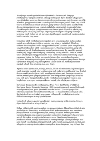 Selanjutnya metode pembelajaran dijabarkan ke dalam teknik dan gaya 
pembelajaran. Dengan demikian, teknik pembelajaran dapat diatikan sebagai cara 
yang dilakukan seseorang dalam mengimplementasikan suatu metode secara spesifik. 
Misalkan, penggunaan metode ceramah pada kelas dengan jumlah siswa yang relatif 
banyak membutuhkan teknik tersendiri, yang tentunya secara teknis akan berbeda 
dengan penggunaan metode ceramah pada kelas yang jumlah siswanya terbatas. 
Demikian pula, dengan penggunaan metode diskusi, perlu digunakan teknik yang 
berbeda pada kelas yang siswanya tergolong aktif dengan kelas yang siswanya 
tergolong pasif. Dalam hal ini, guru pun dapat berganti-ganti teknik meskipun dalam 
koridor metode yang sama. 
Sementara taktik pembelajaran merupakan gaya seseorang dalam melaksanakan 
metode atau teknik pembelajaran tertentu yang sifatnya individual. Misalkan, 
terdapat dua orang sama-sama menggunakan metode ceramah, tetapi mungkin akan 
sangat berbeda dalam taktik yang digunakannya. Dalam penyajiannya, yang satu 
cenderung banyak diselingi dengan humor karena memang dia memiliki sense of 
humor yang tinggi, sementara yang satunya lagi kurang memiliki sense of humor, 
tetapi lebih banyak menggunakan alat bantu elektronik karena dia memang sangat 
menguasai bidang itu. Dalam gaya pembelajaran akan tampak keunikan atau 
kekhasan dari masing-masing guru, sesuai dengan kemampuan, pengalaman dan tipe 
kepribadian dari guru yang bersangkutan. Dalam taktik ini, pembelajaran akan 
menjadi sebuah ilmu sekaligus juga seni (kiat). 
Apabila antara pendekatan, strategi, metode, teknik dan bahkan taktik pembelajaran 
sudah terangkai menjadi satu kesatuan yang utuh maka terbentuklah apa yang disebut 
dengan model pembelajaran. Jadi, model pembelajaran pada dasarnya merupakan 
bentuk pembelajaran yang tergambar dari awal sampai akhir yang disajikan secara 
khas oleh guru. Dengan kata lain, model pembelajaran merupakan bungkus atau 
bingkai dari penerapan suatu pendekatan, metode, dan teknik pembelajaran. 
Berkenaan dengan model pembelajaran, Bruce Joyce dan Marsha Weil (Dedi 
Supriawan dan A. Benyamin Surasega, 1990) mengetengahkan 4 (empat) kelompok 
model pembelajaran, yaitu: (1) model interaksi sosial; (2) model pengolahan 
informasi; (3) model personal-humanistik; dan (4) model modifikasi tingkah laku. 
Kendati demikian, seringkali penggunaan istilah model pembelajaran tersebut 
diidentikkan dengan strategi pembelajaran. 
Untuk lebih jelasnya, posisi hierarkis dari masing-masing istilah tersebut, kiranya 
dapat divisualisasikan sebagai berikut: 
Di luar istilah-istilah tersebut, dalam proses pembelajaran dikenal juga istilah desain 
pembelajaran. Jika strategi pembelajaran lebih berkenaan dengan pola umum dan 
prosedur umum aktivitas pembelajaran, sedangkan desain pembelajaran lebih 
menunjuk kepada cara-cara merencanakan suatu sistem lingkungan belajar tertentu 
setelah ditetapkan strategi pembelajaran tertentu. Jika dianalogikan dengan 
pembuatan rumah, strategi membicarakan tentang berbagai kemungkinan tipe atau 
jenis rumah yang hendak dibangun (rumah joglo, rumah gadang, rumah modern, dan 
sebagainya), masing-masing akan menampilkan kesan dan pesan yang berbeda dan 
 