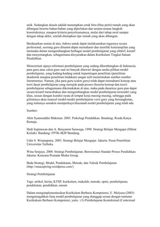 unik. Sedangkan desain adalah menetapkan cetak biru (blue print) rumah yang akan 
dibangun beserta bahan-bahan yang diperlukan dan urutan-urutan langkah 
konstruksinya, maupun kriteria penyelesaiannya, mulai dari tahap awal sampai 
dengan tahap akhir, setelah ditetapkan tipe rumah yang akan dibangun. 
Berdasarkan uraian di atas, bahwa untuk dapat melaksanakan tugasnya secara 
profesional, seorang guru dituntut dapat memahami dan memliki keterampilan yang 
memadai dalam mengembangkan berbagai model pembelajaran yang efektif, kreatif 
dan menyenangkan, sebagaimana diisyaratkan dalam Kurikulum Tingkat Satuan 
Pendidikan. 
Mencermati upaya reformasi pembelajaran yang sedang dikembangkan di Indonesia, 
para guru atau calon guru saat ini banyak ditawari dengan aneka pilihan model 
pembelajaran, yang kadang-kadang untuk kepentingan penelitian (penelitian 
akademik maupun penelitian tindakan) sangat sulit menermukan sumber-sumber 
literarturnya. Namun, jika para guru (calon guru) telah dapat memahami konsep atau 
teori dasar pembelajaran yang merujuk pada proses (beserta konsep dan teori) 
pembelajaran sebagaimana dikemukakan di atas, maka pada dasarnya guru pun dapat 
secara kreatif mencobakan dan mengembangkan model pembelajaran tersendiri yang 
khas, sesuai dengan kondisi nyata di tempat kerja masing-masing, sehingga pada 
gilirannya akan muncul model-model pembelajaran versi guru yang bersangkutan, 
yang tentunya semakin memperkaya khazanah model pembelajaran yang telah ada. 
Sumber: 
Abin Syamsuddin Makmun. 2003. Psikologi Pendidikan. Bandung: Rosda Karya 
Remaja. 
Dedi Supriawan dan A. Benyamin Surasega, 1990. Strategi Belajar Mengajar (Diktat 
Kuliah). Bandung: FPTK-IKIP Bandung. 
Udin S. Winataputra. 2003. Strategi Belajar Mengajar. Jakarta: Pusat Penerbitan 
Universitas Terbuka. 
Wina Senjaya. 2008. Strategi Pembelajaran; Berorientasi Standar Proses Pendidikan. 
Jakarta: Kencana Prenada Media Group. 
Beda Strategi, Model, Pendekatan, Metode, dan Teknik Pembelajaran 
(http://smacepiring.wordpress.com/) 
Strategi Pembelajaran 
Tags: artikel, berita, KTSP, kurikulum, makalah, metode, opini, pembelajaran, 
pendekatan, pendidikan, umum 
Dalam mengimplementasikan Kurikulum Berbasis Kompetensi, E. Mulyasa (2003) 
mengetengahkan lima model pembelajaran yang dianggap sesuai dengan tuntutan 
Kurikukum Berbasis Kompetensi; yaitu : (1) Pembelajaran Kontekstual (Contextual 
 