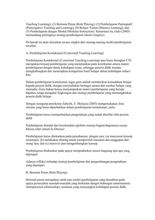 Teaching Learning); (2) Bermain Peran (Role Playing); (3) Pembelajaran Partisipatif 
(Participative Teaching and Learning); (4) Belajar Tuntas (Mastery Learning); dan 
(5) Pembelajaran dengan Modul (Modular Instruction). Sementara itu, Gulo (2005) 
memandang pentingnya strategi pembelajaran inkuiri (inquiry). 
Di bawah ini akan diuraikan secara singkat dari masing-masing model pembelajaran 
tersebut. 
A. Pembelajaran Kontekstual (Contextual Teaching Learning) 
Pembelajaran Kontekstual (Contextual Teaching Learning) atau biasa disingkat CTL 
merupakan konsep pembelajaran yang menekankan pada keterkaitan antara materi 
pembelajaran dengan dunia kehidupan nyata, sehingga peserta didik mampu 
menghubungkan dan menerapkan kompetensi hasil belajar dalam kehidupan sehari-hari. 
Dalam pembelajaran kontekstual, tugas guru adalah memberikan kemudahan belajar 
kepada peserta didik, dengan menyediakan berbagai sarana dan sumber belajar yang 
memadai. Guru bukan hanya menyampaikan materi pembelajaran yang berupa 
hapalan, tetapi mengatur lingkungan dan strategi pembelajaran yang memungkinkan 
peserta didik belajar. 
Dengan mengutip pemikiran Zahorik, E. Mulyasa (2003) mengemukakan lima 
elemen yang harus diperhatikan dalam pembelajaran kontekstual, yaitu : 
Pembelajaran harus memperhatikan pengetahuan yang sudah dimiliki oleh peserta 
didik 
Pembelajaran dimulai dari keseluruhan (global) menuju bagian-bagiannya secara 
khusus (dari umum ke khusus) 
Pembelajaran harus ditekankan pada pemahaman, dengan cara: (a) menyusun konsep 
sementara; (b) melakukan sharing untuk memperoleh masukan dan tanggapan dari 
orang lain; dan (c) merevisi dan mengembangkan konsep. 
Pembelajaran ditekankan pada upaya mempraktekan secara langsung apa-apa yang 
dipelajari. 
Adanya refleksi terhadap strategi pembelajaran dan pengembangan pengetahuan 
yang dipelajari. 
B. Bermain Peran (Role Playing) 
Bermain peran merupakan salah satu model pembelajaran yang diarahkan pada 
upaya pemecahan masalah-masalah yang berkaitan dengan hubungan antarmanusia 
(interpersonal relationship), terutama yang menyangkut kehidupan peserta didik. 
 