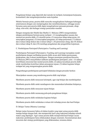 Pengalaman belajar yang diperoleh dari metode ini meliputi, kemampuan kerjasama, 
komunikatif, dan menginterprestasikan suatu kejadian 
Melalui bermain peran, peserta didik mencoba mengeksplorasi hubungan-hubungan 
antarmanusia dengan cara memperagakan dan mendiskusikannya, sehingga secara 
bersama-sama para peserta didik dapat mengeksplorasi parasaan-perasaan, sikap-sikap, 
nilai-nilai, dan berbagai strategi pemecahan masalah. 
Dengan mengutip dari Shaftel dan Shaftel, E. Mulyasa (2003) mengemukakan 
tahapan pembelajaran bermain peran meliputi : (1) menghangatkan suasana dan 
memotivasi peserta didik; (2) memilih peran; (3) menyusun tahap-tahap peran; (4) 
menyiapkan pengamat; (5) menyiapkan pengamat; (6) tahap pemeranan; (7) diskusi 
dan evaluasi tahap diskusi dan evaluasi tahap I ; (8) pemeranan ulang; dan (9) diskusi 
dan evaluasi tahap II; dan (10) membagi pengalaman dan pengambilan keputusan. 
C. Pembelajaran Partisipatif (Participative Teaching and Learning) 
Pembelajaran Partisipatif (Participative Teaching and Learning) merupakan model 
pembelajaran dengan melibatkan peserta didik secara aktif dalam perencanaan, 
pelaksanaan, dan evaluasi pembelajaran. Dengan meminjam pemikiran Knowles, 
(E.Mulyasa,2003) menyebutkan indikator pembelajaran partsipatif, yaitu : (1) adanya 
keterlibatan emosional dan mental peserta didik; (2) adanya kesediaan peserta didik 
untuk memberikan kontribusi dalam pencapaian tujuan; (3) dalam kegiatan belajar 
terdapat hal yang menguntungkan peserta didik. 
Pengembangan pembelajaran partisipatif dilakukan dengan prosedur berikut: 
Menciptakan suasana yang mendorong peserta didik siap belajar. 
Membantu peserta didik menyusun kelompok, agar siap belajar dan membelajarkan 
Membantu peserta didik untuk mendiagnosis dan menemukan kebutuhan belajarnya. 
Membantu peserta didik menyusun tujuan belajar. 
Membantu peserta didik merancang pola-pola pengalaman belajar. 
Membantu peserta didik melakukan kegiatan belajar. 
Membantu peserta didik melakukan evaluasi diri terhadap proses dan hasil belajar. 
D. Belajar Tuntas (Mastery Learning) 
Belajar tuntas berasumsi bahwa di dalam kondisi yang tepat semua peserta didik 
mampu belajar dengan baik, dan memperoleh hasil yang maksimal terhadap seluruh 
materi yang dipelajari. Agar semua peserta didik memperoleh hasil belajar secara 
maksimal, pembelajaran harus dilaksanakan dengan sistematis. Kesistematisan akan 
tercermin dari strategi pembelajaran yang dilaksanakan, terutama dalam 
 