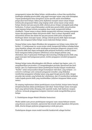 mengorganisir tujuan dan bahan belajar, melaksanakan evaluasi dan memberikan 
bimbingan terhadap peserta didik yang gagal mencapai tujuan yang telah ditetapkan. 
Tujuan pembelajaran harus diorganisir secara spesifik untuk memudahkan 
pengecekan hasil belajar, bahan perlu dijabarkan menjadi satuan-satuan belajar 
tertentu,dan penguasaan bahan yang lengkap untuk semua tujuan setiap satuan 
belajar dituntut dari para peserta didik sebelum proses belajar melangkah pada tahap 
berikutnya. Evaluasi yang dilaksanakan setelah para peserta didik menyelesaikan 
suatu kegiatan belajar tertentu merupakan dasar untuk memperoleh balikan 
(feedback). Tujuan utama evaluasi adalah memperoleh informasi tentang pencapaian 
tujuan dan penguasaan bahan oleh peserta didik. Hasil evaluasi digunakan untuk 
menentukan dimana dan dalam hal apa para peserta didik perlu memperoleh 
bimbingan dalam mencapai tujuan, sehinga seluruh peserta didik dapat mencapai 
tujuan ,dan menguasai bahan belajar secara maksimal (belajar tuntas). 
Strategi belajar tuntas dapat dibedakan dari pengajaran non belajar tuntas dalam hal 
berikut : (1) pelaksanaan tes secara teratur untuk memperoleh balikan terhadap bahan 
yang diajarkan sebagai alat untuk mendiagnosa kemajuan (diagnostic progress test); 
(2) peserta didik baru dapat melangkah pada pelajaran berikutnya setelah ia benar-benar 
menguasai bahan pelajaran sebelumnya sesuai dengan patokan yang 
ditentukan; dan (3) pelayanan bimbingan dan konseling terhadap peserta didik yang 
gagal mencapai taraf penguasaan penuh, melalui pengajaran remedial (pengajaran 
korektif). 
Strategi belajar tuntas dikembangkan oleh Bloom, meliputi tiga bagian, yaitu: (1) 
mengidentifikasi pra-kondisi; (2) mengembangkan prosedur operasional dan hasil 
belajar; dan (3c) implementasi dalam pembelajaran klasikal dengan memberikan 
“bumbu” untuk menyesuaikan dengan kemampuan individual, yang meliputi : (1) 
corrective technique yaitu semacam pengajaran remedial, yang dilakukan 
memberikan pengajaran terhadap tujuan yang gagal dicapai peserta didik, dengan 
prosedur dan metode yang berbeda dari sebelumnya; dan (2) memberikan tambahan 
waktu kepada peserta didik yang membutuhkan (sebelum menguasai bahan secara 
tuntas). 
Di samping implementasi dalam pembelajaran secara klasikal, belajar tuntas banyak 
diimplementasikan dalam pembelajaran individual. Sistem belajar tuntas mencapai 
hasil yang optimal ketika ditunjang oleh sejumlah media, baik hardware maupun 
software, termasuk penggunaan komputer (internet) untuk mengefektifkan proses 
belajar. 
E. Pembelajaran dengan Modul (Modular Instruction) 
Modul adalah suatu proses pembelajaran mengenai suatu satuan bahasan tertentu 
yang disusun secara sistematis, operasional dan terarah untuk digunakan oleh peserta 
didik, disertai dengan pedoman penggunaannya untuk para guru. 
Pembelajaran dengan sistem modul memiliki karakteristik sebagai berikut: 
 