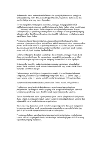 Setiap modul harus memberikan informasi dan petunjuk pelaksanaan yang jelas 
tentang apa yang harus dilakukan oleh peserta didik, bagaimana melakukan, dan 
sumber belajar apa yang harus digunakan. 
Modul meripakan pembelajaran individual, sehingga mengupayakan untuk 
melibatkan sebanyak mungkin karakteristik peserta didik. Dalam setiap modul harus 
: (1) memungkinkan peserta didik mengalami kemajuan belajar sesuai dengan 
kemampuannya; (2) memungkinkan peserta didik mengukur kemajuan belajar yang 
telah diperoleh; dan (3) memfokuskan peserta didik pada tujuan pembelajaran yang 
spesifik dan dapat diukur. 
Pengalaman belajar dalam modul disediakan untuk membantu peserta didik 
mencapai tujuan pembelajaran seefektif dan seefisien mungkin, serta memungkinkan 
peserta didik untuk melakukan pembelajaran secara aktif, tidak sekedar membaca 
dan mendengar tapi lebih dari itu, modul memberikan kesempatan untuk bermain 
peran (role playing), simulasi dan berdiskusi. 
Materi pembelajaran disajikan secara logis dan sistematis, sehingga peserta didik 
dapat menngetahui kapan dia memulai dan mengakhiri suatu modul, serta tidak 
menimbulkan pertanyaaan mengenai apa yang harus dilakukan atau dipelajari. 
Setiap modul memiliki mekanisme untuk mengukur pencapaian tujuan belajar 
peserta didik, terutama untuk memberikan umpan balik bagi peserta didik dalam 
mencapai ketuntasan belajar. 
Pada umumnya pembelajaran dengan sistem modul akan melibatkan beberapa 
komponen, diantaranya : (1) lembar kegiatan peserta didik; (2) lembar kerja; (3) 
kunci lembar kerja; (4) lembar soal; (5) lembar jawaban dan (6) kunci jawaban. 
Komponen-komponen tersebut dikemas dalam format modul, sebagai beriku: 
Pendahuluan; yang berisi deskripsi umum, seperti materi yang disajikan, 
pengetahuan, keterampilan dan sikap yang akan dicapai setelah belajar, termasuk 
kemampuan awal yang harus dimiliki untuk mempelajari modul tersebut. 
Tujuan Pembelajaran; berisi tujuan pembelajaran khusus yang harus dicapai peserta 
didik, setelah mempelajari modul. Dalam bagian ini dimuat pula tujuan terminal dan 
tujuan akhir, serta kondisi untuk mencapai tujuan. 
Tes Awal; yang digunakan untuk menetapkan posisi peserta didik dan mengetahui 
kemampuan awalnya, untuk menentukan darimana ia harus memulai belajar, dan 
apakah perlu untuk mempelajari atau tidak modul tersebut. 
Pengalaman Belajar; yang berisi rincian materi untuk setiap tujuan pembelajaran 
khusus, diikuti dengan penilaian formatif sebagai balikan bagi peserta didik tentang 
tujuan belajar yang dicapainya. 
 