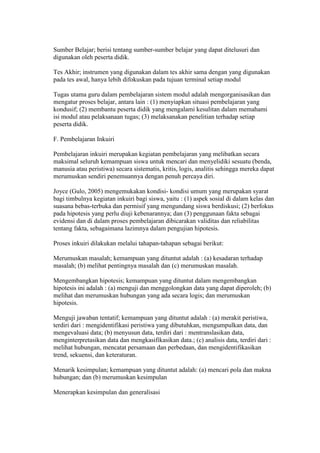 Sumber Belajar; berisi tentang sumber-sumber belajar yang dapat ditelusuri dan 
digunakan oleh peserta didik. 
Tes Akhir; instrumen yang digunakan dalam tes akhir sama dengan yang digunakan 
pada tes awal, hanya lebih difokuskan pada tujuan terminal setiap modul 
Tugas utama guru dalam pembelajaran sistem modul adalah mengorganisasikan dan 
mengatur proses belajar, antara lain : (1) menyiapkan situasi pembelajaran yang 
kondusif; (2) membantu peserta didik yang mengalami kesulitan dalam memahami 
isi modul atau pelaksanaan tugas; (3) melaksanakan penelitian terhadap setiap 
peserta didik. 
F. Pembelajaran Inkuiri 
Pembelajaran inkuiri merupakan kegiatan pembelajaran yang melibatkan secara 
maksimal seluruh kemampuan siswa untuk mencari dan menyelidiki sesuatu (benda, 
manusia atau peristiwa) secara sistematis, kritis, logis, analitis sehingga mereka dapat 
merumuskan sendiri penemuannya dengan penuh percaya diri. 
Joyce (Gulo, 2005) mengemukakan kondisi- kondisi umum yang merupakan syarat 
bagi timbulnya kegiatan inkuiri bagi siswa, yaitu : (1) aspek sosial di dalam kelas dan 
suasana bebas-terbuka dan permisif yang mengundang siswa berdiskusi; (2) berfokus 
pada hipotesis yang perlu diuji kebenarannya; dan (3) penggunaan fakta sebagai 
evidensi dan di dalam proses pembelajaran dibicarakan validitas dan reliabilitas 
tentang fakta, sebagaimana lazimnya dalam pengujian hipotesis. 
Proses inkuiri dilakukan melalui tahapan-tahapan sebagai berikut: 
Merumuskan masalah; kemampuan yang dituntut adalah : (a) kesadaran terhadap 
masalah; (b) melihat pentingnya masalah dan (c) merumuskan masalah. 
Mengembangkan hipotesis; kemampuan yang dituntut dalam mengembangkan 
hipotesis ini adalah : (a) menguji dan menggolongkan data yang dapat diperoleh; (b) 
melihat dan merumuskan hubungan yang ada secara logis; dan merumuskan 
hipotesis. 
Menguji jawaban tentatif; kemampuan yang dituntut adalah : (a) merakit peristiwa, 
terdiri dari : mengidentifikasi peristiwa yang dibutuhkan, mengumpulkan data, dan 
mengevaluasi data; (b) menyusun data, terdiri dari : mentranslasikan data, 
menginterpretasikan data dan mengkasifikasikan data.; (c) analisis data, terdiri dari : 
melihat hubungan, mencatat persamaan dan perbedaan, dan mengidentifikasikan 
trend, sekuensi, dan keteraturan. 
Menarik kesimpulan; kemampuan yang dituntut adalah: (a) mencari pola dan makna 
hubungan; dan (b) merumuskan kesimpulan 
Menerapkan kesimpulan dan generalisasi 
 