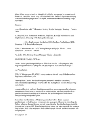 Guru dalam mengembangkan sikap inkuiri di kelas mempunyai peranan sebagai 
konselor, konsultan, teman yang kritis dan fasilitator. Ia harus dapat membimbing 
dan merefleksikan pengalaman kelompok, serta memberi kemudahan bagi kerja 
kelompok. 
Sumber : 
Abu Ahmadi dan Joko Tri Prasetya. Strategi Belajar Mengajar. Bandung : Pustaka 
Setia 
E. Mulyasa.2003. Kurikulum Berbasis Kompetensi. Konsep; Karakteristik dan 
Implementasi. Bandung : P.T. Remaja Rosdakarya. 
_________. 2004. Implementasi Kurikulum 2004; Panduan Pembelajaran KBK. 
Bandung : P.T. Remaja Rosdakarya. 
Udin S. Winataputra, dkk. 2003. Strategi Belajar Mengajar. Jakarta : Pusat 
Penerbitan Universitas Terbuka 
W. Gulo. 2005. Strategi Belajar Mengajar Jakarta :. Grasindo. 
PROSEDUR PEMBELAJARAN 
Secara umum, prosedur pembelajaran dilakukan melalui 3 tahapan yaitu : (1) 
kegiatan pendahuluan; (2) kegiatan inti; (3) kegiatan akhir dan tindak lanjut : 
A. Pendahuluan 
Udin S. Winataputra, dkk. (2003) mengemukakan hal-hal yang dilakukan dalam 
kegiatan pendahuluan, yaitu : 
Menciptakan Kondisi Awal Pembelajaran; meliputi: membina keakraban, 
menciptakan kesiapan belajar peserta didik dan menciptakan suasana belajar yang 
demokratis. 
Apersepsi/Pre test; meliputi : kegiatan mengajukan pertanyaan yang berhubungan 
dengan materi sebelumnya, memberikan komentar atas jawaban yang diberikan 
peserta didik dan membangkitkan motivasi dan perhatian peserta didik untuk 
mengikuti kegiatan pembelajaran. 
Sementara itu, Depdiknas (2003) mengemukakan bahwa dalam kegiatan 
pendahuluan, perlu dilakukan pemanasan dan apersepsi, didalamnya mencakup: (a) 
bahwa pelajaran dimulai dengan hal-hal yang diketahui dan dipahami peserta didik; 
(b) motivasi peserta didik ditumbuhkan dengan bahan ajar yang menarik dan berguna 
bagi peserta didik; dan (c) peserta didik didorong agar tertarik untuk mengetahui hal-hal 
yang baru. 
B. Kegiatan Inti 
 