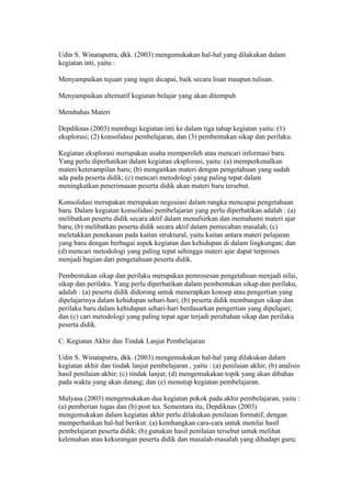 Udin S. Winataputra, dkk. (2003) mengemukakan hal-hal yang dilakukan dalam 
kegiatan inti, yaitu : 
Menyampaikan tujuan yang ingin dicapai, baik secara lisan maupun tulisan. 
Menyampaikan alternatif kegiatan belajar yang akan ditempuh 
Membahas Materi 
Depdiknas (2003) membagi kegiatan inti ke dalam tiga tahap kegiatan yaitu: (1) 
eksplorasi; (2) konsolidasi pembelajaran, dan (3) pembentukan sikap dan perilaku. 
Kegiatan eksplorasi merupakan usaha memperoleh atau mencari informasi baru. 
Yang perlu diperhatikan dalam kegiatan eksplorasi, yaitu: (a) memperkenalkan 
materi/keterampilan baru; (b) mengaitkan materi dengan pengetahuan yang sudah 
ada pada peserta didik; (c) mencari metodologi yang paling tepat dalam 
meningkatkan penerimaaan peserta didik akan materi baru tersebut. 
Konsolidasi merupakan merupakan negosiasi dalam rangka mencapai pengetahuan 
baru. Dalam kegiatan konsolidasi pembelajaran yang perlu diperhatikan adalah : (a) 
melibatkan peserta didik secara aktif dalam menafsirkan dan memahami materi ajar 
baru; (b) melibatkan peserta didik secara aktif dalam pemecahan masalah; (c) 
meletakkan penekanan pada kaitan struktural, yaitu kaitan antara materi pelajaran 
yang baru dengan berbagai aspek kegiatan dan kehidupan di dalam lingkungan; dan 
(d) mencari metodologi yang paling tepat sehingga materi ajar dapat terproses 
menjadi bagian dari pengetahuan peserta didik. 
Pembentukan sikap dan perilaku merupakan pemrosesan pengetahuan menjadi nilai, 
sikap dan perilaku. Yang perlu diperhatikan dalam pembentukan sikap dan perilaku, 
adalah : (a) peserta didik didorong untuk menerapkan konsep atau pengertian yang 
dipelajarinya dalam kehidupan sehari-hari; (b) peserta didik membangun sikap dan 
perilaku baru dalam kehidupan sehari-hari berdasarkan pengertian yang dipelajari; 
dan (c) cari metodologi yang paling tepat agar terjadi perubahan sikap dan perilaku 
peserta didik. 
C. Kegiatan Akhir dan Tindak Lanjut Pembelajaran 
Udin S. Winataputra, dkk. (2003) mengemukakan hal-hal yang dilakukan dalam 
kegiatan akhir dan tindak lanjut pembelajaran , yaitu : (a) penilaian akhir; (b) analisis 
hasil penilaian akhir; (c) tindak lanjut; (d) mengemukakan topik yang akan dibahas 
pada waktu yang akan datang; dan (e) menutup kegiatan pembelajaran. 
Mulyasa (2003) mengemukakan dua kegiatan pokok pada akhir pembelajaran, yaitu : 
(a) pemberian tugas dan (b) post tes. Sementara itu, Depdiknas (2003) 
mengemukakan dalam kegiatan akhir perlu dilakukan penilaian formatif, dengan 
memperhatikan hal-hal berikut: (a) kembangkan cara-cara untuk menilai hasil 
pembelajaran peserta didik; (b) gunakan hasil penilaian tersebut untuk melihat 
kelemahan atau kekurangan peserta didik dan masalah-masalah yang dihadapi guru; 
 