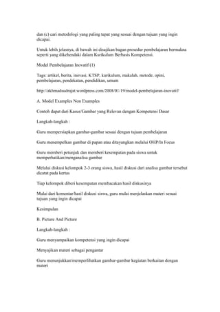 dan (c) cari metodologi yang paling tepat yang sesuai dengan tujuan yang ingin 
dicapai. 
Untuk lebih jelasnya, di bawah ini disajikan bagan prosedur pembelajaran bermakna 
seperti yang dikehendaki dalam Kurikulum Berbasis Kompetensi. 
Model Pembelajaran Inovatif (1) 
Tags: artikel, berita, inovasi, KTSP, kurikulum, makalah, metode, opini, 
pembelajaran, pendekatan, pendidikan, umum 
http://akhmadsudrajat.wordpress.com/2008/01/19/model-pembelajaran-inovatif/ 
A. Model Examples Non Examples 
Contoh dapat dari Kasus/Gambar yang Relevan dengan Kompetensi Dasar 
Langkah-langkah : 
Guru mempersiapkan gambar-gambar sesuai dengan tujuan pembelajaran 
Guru menempelkan gambar di papan atau ditayangkan melalui OHP/In Focus 
Guru memberi petunjuk dan memberi kesempatan pada siswa untuk 
memperhatikan/menganalisa gambar 
Melalui diskusi kelompok 2-3 orang siswa, hasil diskusi dari analisa gambar tersebut 
dicatat pada kertas 
Tiap kelompok diberi kesempatan membacakan hasil diskusinya 
Mulai dari komentar/hasil diskusi siswa, guru mulai menjelaskan materi sesuai 
tujuan yang ingin dicapai 
Kesimpulan 
B. Picture And Picture 
Langkah-langkah : 
Guru menyampaikan kompetensi yang ingin dicapai 
Menyajikan materi sebagai pengantar 
Guru menunjukkan/memperlihatkan gambar-gambar kegiatan berkaitan dengan 
materi 
 