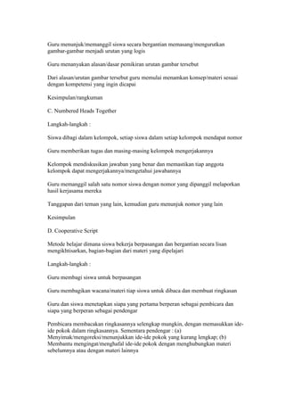 Guru menunjuk/memanggil siswa secara bergantian memasang/mengurutkan 
gambar-gambar menjadi urutan yang logis 
Guru menanyakan alasan/dasar pemikiran urutan gambar tersebut 
Dari alasan/urutan gambar tersebut guru memulai menamkan konsep/materi sesuai 
dengan kompetensi yang ingin dicapai 
Kesimpulan/rangkuman 
C. Numbered Heads Together 
Langkah-langkah : 
Siswa dibagi dalam kelompok, setiap siswa dalam setiap kelompok mendapat nomor 
Guru memberikan tugas dan masing-masing kelompok mengerjakannya 
Kelompok mendiskusikan jawaban yang benar dan memastikan tiap anggota 
kelompok dapat mengerjakannya/mengetahui jawabannya 
Guru memanggil salah satu nomor siswa dengan nomor yang dipanggil melaporkan 
hasil kerjasama mereka 
Tanggapan dari teman yang lain, kemudian guru menunjuk nomor yang lain 
Kesimpulan 
D. Cooperative Script 
Metode belajar dimana siswa bekerja berpasangan dan bergantian secara lisan 
mengikhtisarkan, bagian-bagian dari materi yang dipelajari 
Langkah-langkah : 
Guru membagi siswa untuk berpasangan 
Guru membagikan wacana/materi tiap siswa untuk dibaca dan membuat ringkasan 
Guru dan siswa menetapkan siapa yang pertama berperan sebagai pembicara dan 
siapa yang berperan sebagai pendengar 
Pembicara membacakan ringkasannya selengkap mungkin, dengan memasukkan ide-ide 
pokok dalam ringkasannya. Sementara pendengar : (a) 
Menyimak/mengoreksi/menunjukkan ide-ide pokok yang kurang lengkap; (b) 
Membantu mengingat/menghafal ide-ide pokok dengan menghubungkan materi 
sebelumnya atau dengan materi lainnya 
 