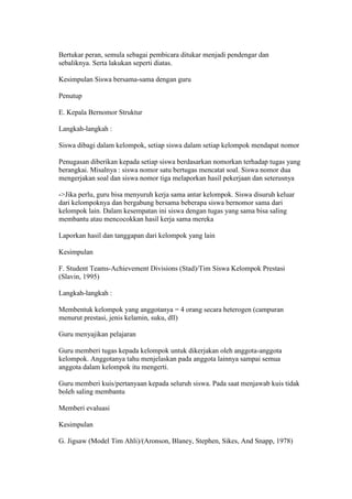 Bertukar peran, semula sebagai pembicara ditukar menjadi pendengar dan 
sebaliknya. Serta lakukan seperti diatas. 
Kesimpulan Siswa bersama-sama dengan guru 
Penutup 
E. Kepala Bernomor Struktur 
Langkah-langkah : 
Siswa dibagi dalam kelompok, setiap siswa dalam setiap kelompok mendapat nomor 
Penugasan diberikan kepada setiap siswa berdasarkan nomorkan terhadap tugas yang 
berangkai. Misalnya : siswa nomor satu bertugas mencatat soal. Siswa nomor dua 
mengerjakan soal dan siswa nomor tiga melaporkan hasil pekerjaan dan seterusnya 
->Jika perlu, guru bisa menyuruh kerja sama antar kelompok. Siswa disuruh keluar 
dari kelompoknya dan bergabung bersama beberapa siswa bernomor sama dari 
kelompok lain. Dalam kesempatan ini siswa dengan tugas yang sama bisa saling 
membantu atau mencocokkan hasil kerja sama mereka 
Laporkan hasil dan tanggapan dari kelompok yang lain 
Kesimpulan 
F. Student Teams-Achievement Divisions (Stad)/Tim Siswa Kelompok Prestasi 
(Slavin, 1995) 
Langkah-langkah : 
Membentuk kelompok yang anggotanya = 4 orang secara heterogen (campuran 
menurut prestasi, jenis kelamin, suku, dll) 
Guru menyajikan pelajaran 
Guru memberi tugas kepada kelompok untuk dikerjakan oleh anggota-anggota 
kelompok. Anggotanya tahu menjelaskan pada anggota lainnya sampai semua 
anggota dalam kelompok itu mengerti. 
Guru memberi kuis/pertanyaan kepada seluruh siswa. Pada saat menjawab kuis tidak 
boleh saling membantu 
Memberi evaluasi 
Kesimpulan 
G. Jigsaw (Model Tim Ahli)/(Aronson, Blaney, Stephen, Sikes, And Snapp, 1978) 
 