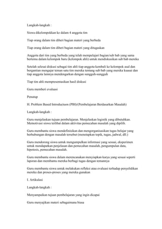 Langkah-langkah : 
Siswa dikelompokkan ke dalam 4 anggota tim 
Tiap orang dalam tim diberi bagian materi yang berbeda 
Tiap orang dalam tim diberi bagian materi yang ditugaskan 
Anggota dari tim yang berbeda yang telah mempelajari bagian/sub bab yang sama 
bertemu dalam kelompok baru (kelompok ahli) untuk mendiskusikan sub bab mereka 
Setelah selesai diskusi sebagai tim ahli tiap anggota kembali ke kelompok asal dan 
bergantian mengajar teman satu tim mereka tentang sub bab yang mereka kuasai dan 
tiap anggota lainnya mendengarkan dengan sungguh-sungguh 
Tiap tim ahli mempresentasikan hasil diskusi 
Guru memberi evaluasi 
Penutup 
H. Problem Based Introductuon (PBI)/(Pembelajaran Berdasarkan Masalah) 
Langkah-langkah : 
Guru menjelaskan tujuan pembelajaran. Menjelaskan logistik yang dibutuhkan. 
Memotivasi siswa terlibat dalam aktivitas pemecahan masalah yang dipilih. 
Guru membantu siswa mendefinisikan dan mengorganisasikan tugas belajar yang 
berhubungan dengan masalah tersebut (menetapkan topik, tugas, jadwal, dll.) 
Guru mendorong siswa untuk mengumpulkan informasi yang sesuai, eksperimen 
untuk mendapatkan penjelasan dan pemecahan masalah, pengumpulan data, 
hipotesis, pemecahan masalah. 
Guru membantu siswa dalam merencanakan menyiapkan karya yang sesuai seperti 
laporan dan membantu mereka berbagi tugas dengan temannya 
Guru membantu siswa untuk melakukan refleksi atau evaluasi terhadap penyelidikan 
mereka dan proses-proses yang mereka gunakan 
I. Artikulasi 
Langkah-langkah : 
Menyampaikan tujuan pembelajaran yang ingin dicapai 
Guru menyajikan materi sebagaimana biasa 
 