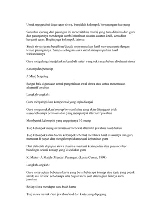 Untuk mengetahui daya serap siswa, bentuklah kelompok berpasangan dua orang 
Suruhlan seorang dari pasangan itu menceritakan materi yang baru diterima dari guru 
dan pasangannya mendengar sambil membuat catatan-catatan kecil, kemudian 
berganti peran. Begitu juga kelompok lainnya 
Suruh siswa secara bergiliran/diacak menyampaikan hasil wawancaranya dengan 
teman pasangannya. Sampai sebagian siswa sudah menyampaikan hasil 
wawancaranya 
Guru mengulangi/menjelaskan kembali materi yang sekiranya belum dipahami siswa 
Kesimpulan/penutup 
J. Mind Mapping 
Sangat baik digunakan untuk pengetahuan awal siswa atau untuk menemukan 
alternatif jawaban 
Langkah-langkah : 
Guru menyampaikan kompetensi yang ingin dicapai 
Guru mengemukakan konsep/permasalahan yang akan ditanggapi oleh 
siswa/sebaiknya permasalahan yang mempunyai alternatif jawaban 
Membentuk kelompok yang anggotanya 2-3 orang 
Tiap kelompok menginventarisasi/mencatat alternatif jawaban hasil diskusi 
Tiap kelompok (atau diacak kelompok tertentu) membaca hasil diskusinya dan guru 
mencatat di papan dan mengelompokkan sesuai kebutuhan guru 
Dari data-data di papan siswa diminta membuat kesimpulan atau guru memberi 
bandingan sesuai konsep yang disediakan guru 
K. Make – A Match (Mencari Pasangan) (Lorna Curran, 1994) 
Langkah-langkah : 
Guru menyiapkan beberapa kartu yang berisi beberapa konsep atau topik yang cocok 
untuk sesi review, sebaliknya satu bagian kartu soal dan bagian lainnya kartu 
jawaban 
Setiap siswa mendapat satu buah kartu 
Tiap siswa memikirkan jawaban/soal dari kartu yang dipegang 
 
