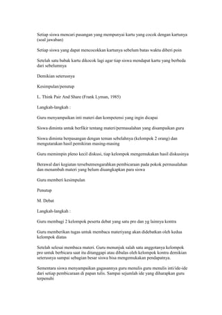 Setiap siswa mencari pasangan yang mempunyai kartu yang cocok dengan kartunya 
(soal jawaban) 
Setiap siswa yang dapat mencocokkan kartunya sebelum batas waktu diberi poin 
Setelah satu babak kartu dikocok lagi agar tiap siswa mendapat kartu yang berbeda 
dari sebelumnya 
Demikian seterusnya 
Kesimpulan/penutup 
L. Think Pair And Share (Frank Lyman, 1985) 
Langkah-langkah : 
Guru menyampaikan inti materi dan kompetensi yang ingin dicapai 
Siswa diminta untuk berfikir tentang materi/permasalahan yang disampaikan guru 
Siswa diminta berpasangan dengan teman sebelahnya (kelompok 2 orang) dan 
mengutarakan hasil pemikiran masing-masing 
Guru memimpin pleno kecil diskusi, tiap kelompok mengemukakan hasil diskusinya 
Berawal dari kegiatan tersebutmengarahkan pembicaraan pada pokok permasalahan 
dan menambah materi yang belum diuangkapkan para siswa 
Guru memberi kesimpulan 
Penutup 
M. Debat 
Langkah-langkah : 
Guru membagi 2 kelompok peserta debat yang satu pro dan yg lainnya kontra 
Guru memberikan tugas untuk membaca materiyang akan didebatkan oleh kedua 
kelompok diatas 
Setelah selesai membaca materi. Guru menunjuk salah satu anggotanya kelompok 
pro untuk berbicara saat itu ditanggapi atau dibalas oleh kelompok kontra demikian 
seterusnya sampai sebagian besar siswa bisa mengemukakan pendapatnya. 
Sementara siswa menyampaikan gagasannya guru menulis guru menulis inti/ide-ide 
dari setiap pembicaraan di papan tulis. Sampai sejumlah ide yang diharapkan guru 
terpenuhi 
 