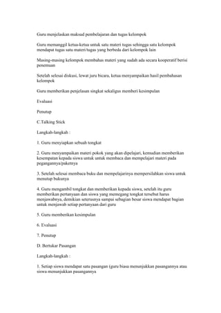 Guru menjelaskan maksud pembelajaran dan tugas kelompok 
Guru memanggil ketua-ketua untuk satu materi tugas sehingga satu kelompok 
mendapat tugas satu materi/tugas yang berbeda dari kelompok lain 
Masing-masing kelompok membahas materi yang sudah ada secara kooperatif berisi 
penemuan 
Setelah selesai diskusi, lewat juru bicara, ketua menyampaikan hasil pembahasan 
kelompok 
Guru memberikan penjelasan singkat sekaligus memberi kesimpulan 
Evaluasi 
Penutup 
C.Talking Stick 
Langkah-langkah : 
1. Guru menyiapkan sebuah tongkat 
2. Guru menyampaikan materi pokok yang akan dipelajari, kemudian memberikan 
kesempatan kepada siswa untuk untuk membaca dan mempelajari materi pada 
pegangannya/paketnya 
3. Setelah selesai membaca buku dan mempelajarinya mempersilahkan siswa untuk 
menutup bukunya 
4. Guru mengambil tongkat dan memberikan kepada siswa, setelah itu guru 
memberikan pertanyaan dan siswa yang memegang tongkat tersebut harus 
menjawabnya, demikian seterusnya sampai sebagian besar siswa mendapat bagian 
untuk menjawab setiap pertanyaan dari guru 
5. Guru memberikan kesimpulan 
6. Evaluasi 
7. Penutup 
D. Bertukar Pasangan 
Langkah-langkah : 
1. Setiap siswa mendapat satu pasangan (guru biasa menunjukkan pasangannya atau 
siswa menunjukkan pasangannya 
 