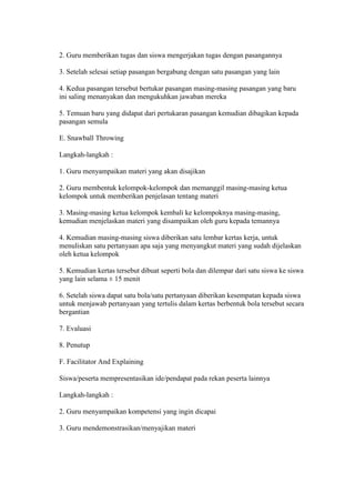 2. Guru memberikan tugas dan siswa mengerjakan tugas dengan pasangannya 
3. Setelah selesai setiap pasangan bergabung dengan satu pasangan yang lain 
4. Kedua pasangan tersebut bertukar pasangan masing-masing pasangan yang baru 
ini saling menanyakan dan mengukuhkan jawaban mereka 
5. Temuan baru yang didapat dari pertukaran pasangan kemudian dibagikan kepada 
pasangan semula 
E. Snawball Throwing 
Langkah-langkah : 
1. Guru menyampaikan materi yang akan disajikan 
2. Guru membentuk kelompok-kelompok dan memanggil masing-masing ketua 
kelompok untuk memberikan penjelasan tentang materi 
3. Masing-masing ketua kelompok kembali ke kelompoknya masing-masing, 
kemudian menjelaskan materi yang disampaikan oleh guru kepada temannya 
4. Kemudian masing-masing siswa diberikan satu lembar kertas kerja, untuk 
menuliskan satu pertanyaan apa saja yang menyangkut materi yang sudah dijelaskan 
oleh ketua kelompok 
5. Kemudian kertas tersebut dibuat seperti bola dan dilempar dari satu siswa ke siswa 
yang lain selama ± 15 menit 
6. Setelah siswa dapat satu bola/satu pertanyaan diberikan kesempatan kepada siswa 
untuk menjawab pertanyaan yang tertulis dalam kertas berbentuk bola tersebut secara 
bergantian 
7. Evaluasi 
8. Penutup 
F. Facilitator And Explaining 
Siswa/peserta mempresentasikan ide/pendapat pada rekan peserta lainnya 
Langkah-langkah : 
2. Guru menyampaikan kompetensi yang ingin dicapai 
3. Guru mendemonstrasikan/menyajikan materi 
 