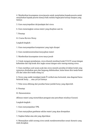 4. Memberikan kesempatan siswa/peserta untuk menjelaskan kepada peserta untuk 
menjelaskan kepada peserta lainnya baik melalui bagan/peta konsep maupun yang 
lainnya 
5. Guru menyimpulkan ide/pendapat dari siswa 
6. Guru menerangkan semua materi yang disajikan saat itu 
7. Penutup 
G. Course Review Horay 
Langkah-langkah : 
1. Guru menyampaikan kompetensi yang ingin dicapai 
2. Guru mendemonstrasikan/menyajikan materi 
3. Memberikan kesempatan siswa tanya jawab 
4. Untuk menguji pemahaman, siswa disuruh membuat kotak 9/16/25 sesuai dengan 
kebutuhan dan tiap kotak diisi angka sesuai dengan seler masing-masing siswa 
5. Guru membaca soal secara acak dan siswa menulis jawaban di dalam kotak yang 
nomornya disebutkan guru dan langsung didiskusikan, kalau benar diisi tanda benar 
(Ö) dan salan diisi tanda silang (x) 
6. Siswa yang sudah mendapat tanda Ö vertikal atau horisontal, atau diagonal harus 
berteriak horay … atau yel-yel lainnya 
7. Nilai siswa dihitung dari jawaban benar jumlah horay yang diperoleh 
8. Penutup 
H. Demonstration 
(Khusus materi yang memerlukan peragaan atau percobaan misalnya Gussen) 
Langkah-langkah : 
1. Guru menyampaikan TPK 
2. Guru menyajikan gambaran sekilas materi yang akan dismpaikan 
3. Siapkan bahan atau alat yang diperlukan 
4. Menunjukan salah seorang siswa untuk mendemontrasikan sesuai skenario yang 
telah disiapkan 
 