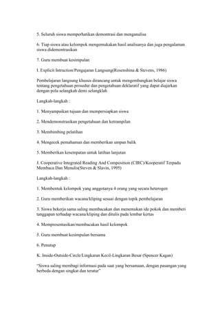5. Seluruh siswa memperhatikan demontrasi dan menganalisa 
6. Tiap siswa atau kelompok mengemukakan hasil analisanya dan juga pengalaman 
siswa didemontrasikan 
7. Guru membuat kesimpulan 
I. Explicit Intruction/Pengajaran Langsung(Rosenshina & Stevens, 1986) 
Pembelajaran langsung khusus dirancang untuk mengembangkan belajar siswa 
tentang pengetahuan prosedur dan pengetahuan deklaratif yang dapat diajarkan 
dengan pola selangkah demi selangklah 
Langkah-langkah : 
1. Menyampaikan tujuan dan mempersiapkan siswa 
2. Mendemonstrasikan pengetahuan dan ketrampilan 
3. Membimbing pelatihan 
4. Mengecek pemahaman dan memberikan umpan balik 
5. Memberikan kesempatan untuk latihan lanjutan 
J. Cooperative Integrated Reading And Composition (CIRC)/Kooperatif Terpadu 
Membaca Dan Menulis(Steven & Slavin, 1995) 
Langkah-langkah : 
1. Membentuk kelompok yang anggotanya 4 orang yang secara heterogen 
2. Guru memberikan wacana/kliping sesuai dengan topik pembelajaran 
3. Siswa bekerja sama saling membacakan dan menemukan ide pokok dan memberi 
tanggapan terhadap wacana/kliping dan ditulis pada lembar kertas 
4. Mempresentasikan/membacakan hasil kelompok 
5. Guru membuat kesimpulan bersama 
6. Penutup 
K. Inside-Outside-Circle/Lingkaran Kecil-Lingkaran Besar (Spencer Kagan) 
“Siswa saling membagi informasi pada saat yang bersamaan, dengan pasangan yang 
berbeda dengan singkat dan teratur” 
 