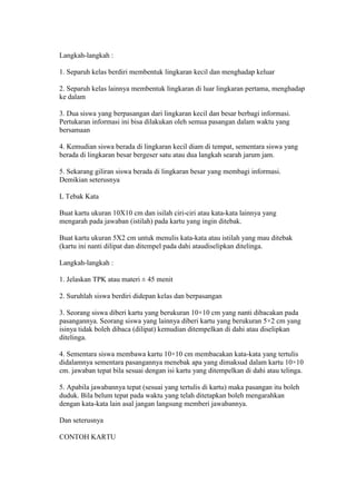 Langkah-langkah : 
1. Separuh kelas berdiri membentuk lingkaran kecil dan menghadap keluar 
2. Separuh kelas lainnya membentuk lingkaran di luar lingkaran pertama, menghadap 
ke dalam 
3. Dua siswa yang berpasangan dari lingkaran kecil dan besar berbagi informasi. 
Pertukaran informasi ini bisa dilakukan oleh semua pasangan dalam waktu yang 
bersamaan 
4. Kemudian siswa berada di lingkaran kecil diam di tempat, sementara siswa yang 
berada di lingkaran besar bergeser satu atau dua langkah searah jarum jam. 
5. Sekarang giliran siswa berada di lingkaran besar yang membagi informasi. 
Demikian seterusnya 
L Tebak Kata 
Buat kartu ukuran 10X10 cm dan isilah ciri-ciri atau kata-kata lainnya yang 
mengarah pada jawaban (istilah) pada kartu yang ingin ditebak. 
Buat kartu ukuran 5X2 cm untuk menulis kata-kata atau istilah yang mau ditebak 
(kartu ini nanti dilipat dan ditempel pada dahi ataudiselipkan ditelinga. 
Langkah-langkah : 
1. Jelaskan TPK atau materi ± 45 menit 
2. Suruhlah siswa berdiri didepan kelas dan berpasangan 
3. Seorang siswa diberi kartu yang berukuran 10×10 cm yang nanti dibacakan pada 
pasangannya. Seorang siswa yang lainnya diberi kartu yang berukuran 5×2 cm yang 
isinya tidak boleh dibaca (dilipat) kemudian ditempelkan di dahi atau diselipkan 
ditelinga. 
4. Sementara siswa membawa kartu 10×10 cm membacakan kata-kata yang tertulis 
didalamnya sementara pasangannya menebak apa yang dimaksud dalam kartu 10×10 
cm. jawaban tepat bila sesuai dengan isi kartu yang ditempelkan di dahi atau telinga. 
5. Apabila jawabannya tepat (sesuai yang tertulis di kartu) maka pasangan itu boleh 
duduk. Bila belum tepat pada waktu yang telah ditetapkan boleh mengarahkan 
dengan kata-kata lain asal jangan langsung memberi jawabannya. 
Dan seterusnya 
CONTOH KARTU 
 