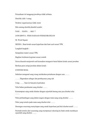 Perusahaan ini tanggung-jawabnya tidak terbatas 
Dimiliki oleh 1 orang 
Struktur organisasinya tidak resmi 
Bila untung dimiliki,diambil sendiri 
NAH … SIAPA … AKU ? 
JAWABNYA : PERUSAHAAN PERSEORANGAN 
M. Word Square 
MEDIA : Buat kotak sesuai keperluan dan buat soal sesuai TPK 
Langkah-langkah : 
Sampaikan materi sesuai TPK 
Bagikan lembaran kegiatan sesuai contoh 
Siswa disuruh menjawab soal kemudian mengarsir huruf dalam kotak sesuai jawaban 
Berikan poin setiap jawaban dalam kotak : 
CONTOH SOAL 
Sebelum mengenal uang orang melakukan pertukaran dengan cara ……. 
……. Digunakan sebagai alat pembayaran yang sah 
Uang ……. Saat ini banyak di palsukan 
Nilai bahan pembuatan uang disebut ……. 
Kemampuan uang untuk ditukar dengan sejumlah barang atau jasa disebut nilai 
……. 
Nilai perbandingan uang dalam negara dengan mata uang asing disebut ……. 
Nilai yang tertulis pada mata uang disebut nilai ……. 
Dorongan seseorang menyimpan uang untuk keperluan jual beli disebut motif ……. 
Perintah tertulis dari seseorang yang mempunyai rekening ke bank untuk membayar 
sejumlah uang disebut ……. 
 
