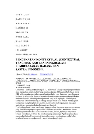 T Y E N I O K N 
R A U A N K U O 
A B A R T E R M 
N A N I R R S I 
S D G I I T G N 
A O N L S A I A 
K L A A I S R L 
S A C E K B O S 
I R I N G G I T 
Sumber : LPMP Jawa Barat 
PENDEKATAN KONTEKSTUAL (CONTEXTUAL 
TEACHING AND LEARNING)DALAM 
PEMBELAJARAN BAHASA DAN 
SASTRA INDONESIA 
{ June 6, 2010 @ 8:09 am } · { PENDIDIKAN } 
PENDEKATAN KONTEKSTUAL (CONTEXTUAL TEACHING AND 
LEARNING)DALAM PEMBELAJARAN BAHASA DAN SASTRA INDONESIA 
BAB I 
PENDAHULUAN 
A. Latar Belakang 
Contextual Teaching and Learning (CTL) merupakan konsep belajar yang membantu 
guru mengaitkan antara materi yang diajarkan dengan fakta dalam kehidupan siswa. 
CTL lebih menekankan pada rencana kegiatan kelas yang dirancang guru. Rencana 
kegiatan tersebut berisi skenario tahap demi tahap tentang apa yang akan dilakukan 
bersama siswanya sehubungan dengan topik yang akan dipelajari. Pembelajaran 
kontekstual lebih mementingkan strategi belajar bukan hasil belajar. Pembelajaran 
kontekstual mengharapkan siswa untuk memperoleh materi pelajaran meskipun 
sedikit tetapi mendalam bukan banyak tetapi dangkal. 
Pembelajaran kontekstual mendorong siswa membuat hubungan antara pengetahuan 
yang dimiliki dengan penerapan dalam kehidupan sehari-hari. Komponen dalam 
pembelajaran kontekstual adalah konstruktivisme, inkuiri, bertanya, masyarakat 
belajar, pemodelan, refleksi, dan penilaian yang sebenarnya. Apabila sebuah kelas 
menerapkan ketujuh komponen di atas dalam proses pembelajaran, maka kelas 
tersebut telah menggunakan model pembelajaran kontekstual. 
 