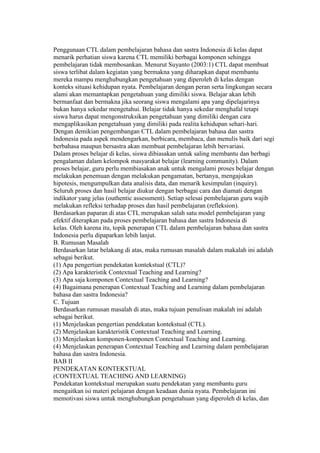 Penggunaan CTL dalam pembelajaran bahasa dan sastra Indonesia di kelas dapat 
menarik perhatian siswa karena CTL memiliki berbagai komponen sehingga 
pembelajaran tidak membosankan. Menurut Suyanto (2003:1) CTL dapat membuat 
siswa terlibat dalam kegiatan yang bermakna yang diharapkan dapat membantu 
mereka mampu menghubungkan pengetahuan yang diperoleh di kelas dengan 
konteks situasi kehidupan nyata. Pembelajaran dengan peran serta lingkungan secara 
alami akan memantapkan pengetahuan yang dimiliki siswa. Belajar akan lebih 
bermanfaat dan bermakna jika seorang siswa mengalami apa yang dipelajarinya 
bukan hanya sekedar mengetahui. Belajar tidak hanya sekedar menghafal tetapi 
siswa harus dapat mengonstruksikan pengetahuan yang dimiliki dengan cara 
mengaplikasikan pengetahuan yang dimiliki pada realita kehidupan sehari-hari. 
Dengan demikian pengembangan CTL dalam pembelajaran bahasa dan sastra 
Indonesia pada aspek mendengarkan, berbicara, membaca, dan menulis baik dari segi 
berbahasa maupun bersastra akan membuat pembelajaran lebih bervariasi. 
Dalam proses belajar di kelas, siswa dibiasakan untuk saling membantu dan berbagi 
pengalaman dalam kelompok masyarakat belajar (learning community). Dalam 
proses belajar, guru perlu membiasakan anak untuk mengalami proses belajar dengan 
melakukan penemuan dengan melakukan pengamatan, bertanya, mengajukan 
hipotesis, mengumpulkan data analisis data, dan menarik kesimpulan (inquiry). 
Seluruh proses dan hasil belajar diukur dengan berbagai cara dan diamati dengan 
indikator yang jelas (outhentic assessment). Setiap selesai pembelajaran guru wajib 
melakukan refleksi terhadap proses dan hasil pembelajaran (refleksion). 
Berdasarkan paparan di atas CTL merupakan salah satu model pembelajaran yang 
efektif diterapkan pada proses pembelajaran bahasa dan sastra Indonesia di 
kelas. Oleh karena itu, topik penerapan CTL dalam pembelajaran bahasa dan sastra 
Indonesia perlu dipaparkan lebih lanjut. 
B. Rumusan Masalah 
Berdasarkan latar belakang di atas, maka rumusan masalah dalam makalah ini adalah 
sebagai berikut. 
(1) Apa pengertian pendekatan kontekstual (CTL)? 
(2) Apa karakteristik Contextual Teaching and Learning? 
(3) Apa saja komponen Contextual Teaching and Learning? 
(4) Bagaimana penerapan Contextual Teaching and Learning dalam pembelajaran 
bahasa dan sastra Indonesia? 
C. Tujuan 
Berdasarkan rumusan masalah di atas, maka tujuan penulisan makalah ini adalah 
sebagai berikut. 
(1) Menjelaskan pengertian pendekatan kontekstual (CTL). 
(2) Menjelaskan karakteristik Contextual Teaching and Learning. 
(3) Menjelaskan komponen-komponen Contextual Teaching and Learning. 
(4) Menjelaskan penerapan Contextual Teaching and Learning dalam pembelajaran 
bahasa dan sastra Indonesia. 
BAB II 
PENDEKATAN KONTEKSTUAL 
(CONTEXTUAL TEACHING AND LEARNING) 
Pendekatan kontekstual merupakan suatu pendekatan yang membantu guru 
mengaitkan isi materi pelajaran dengan keadaan dunia nyata. Pembelajaran ini 
memotivasi siswa untuk menghubungkan pengetahuan yang diperoleh di kelas, dan 
 