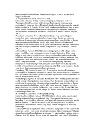 penerapannya dalam kehidupan siswa sebagai anggota keluarga, serta sebagai 
anggota masyarakat. 
A. Pengertian Pendekatan Kontekstual (CTL) 
CTL adalah salah satu strategi pembelajaran yang dikembangkan oleh The 
Washington State Consortium for Contextual Teaching and Learning, yang 
melibatkan 11 perguruan tinggi, 20 sekolah, dan lembaga-lembaga yang bergerak di 
bidang pendidikan di Amerika Serikat. Salah satu kegiatan dari konsorsium tersebut 
adalah melatih dan memberi kesempatan kepada para guru dari enam propinsi di 
Indonesia untuk mempelajari pendekatan kontekstual di Amerika Serikat (Priyatni, 
2002:1). 
Pendekatan kontekstual (CTL) adalah konsep belajar yang membantu guru 
mengaitkan antara materi yang diajarkan dengan situasi dunia nyata siswa dan 
mendorong siswa membuat hubungan antara pengetahuan yang dimilikinya dengan 
penerapannya dalam kehidupan mereka sehari-hari, dengan melibatkan tujuh 
komponen utama pembelajaran afektif, yaitu konstruktivisme, bertanya, menemukan, 
masyarakat belajar, pemodelan, refleksi, dan penilaian yang sebenarnya (Nurhadi, 
2002:5). 
Johnson (dalam Nurhadi, 2002:12) merumuskan pengertian CTL sebagai suatu 
proses pendidikan yang bertujuan membantu siswa melihat makna dalam bahan 
pelajaran yang mereka pelajari dengan cara menghubungkannya dengan konteks 
kehidupan sehari-hari, yaitu dengan konteks lingkungan pribadinya, sosialnya, dan 
budayanya. Untuk mencapai tujuan tersebut, sistem CTL, akan menuntun siswa ke 
semua komponen utama CTL, yaitu melakukan hubungan yang bermakna, 
mengerjakan pekerjaan yang berarti, mengatur cara belajar sendiri, bekerja sama, 
berpikir kritis dan kreatif, memelihara atau merawat pribadi siswa, mencapai standar 
yang tinggi, dan menggunakan penilaian sebenarnya. 
Pendekatan CTL menurut Suyanto (2003:2) merupakan suatu pendekatan yang 
memungkinkan siswa untuk menguatkan, memperluas, dan menerapkan pengetahuan 
dan keterampilan yang mereka peroleh dalam berbagai macam mata pelajaran baik di 
sekolah maupun di luar sekolah. 
Dari beberapa pengertian di atas dapat disimpulkan bahwa pembelajaran kontekstual 
adalah konsep belajar pada saat guru menghadirkan dunia nyata ke dalam kelas dan 
mendorong siswa membuat hubungan antara pengetahuan yang dimilikinya dengan 
penerapannya dalam kehidupan mereka sehari-hari, sementara siswa memperoleh 
pengetahuan dan keterampilan dari konteks yang terbatas, sedikit demi sedikit, dan 
dari proses mengonstruksi sendiri, sebagai bekal untuk memecahkan masalah dalam 
kehidupannya sehari-hari. 
B. Karakteristik Contextual Teaching and Learning 
Menurut Johnson (dalam Nurhadi, 2002:14) terdapat delapan utama yang menjadi 
karakteristik pembelajaran kontekstual, yaitu (1) melakukan hubungan yang 
bermakna, (2) mengerjakan pekerjaan yang berarti, (3) mengatur cara belajar sendiri, 
(4) bekerja sama, (5) berpikir kritis dan kreatif, (6) mengasuh atau memelihara 
pribadi siswa, (7) mencapai standar yang tinggi, dan (8) menggunakan penilaian 
sebenarnya. 
Nurhadi (2003:20) menyebutkan dalam kontekstual mempunyai sebelas karakteristik 
antara lain yaitu (1) kerja sama, (2) saling menunjang, (3) menyenangkan, (4) belajar 
dengan bergairah, (5) pembelajaran terintegrasi, (6) menggunakan berbagai sumber, 
(7) siswa aktif, (8) sharing dengan teman, (9) siswa aktif, guru kreatif, (10) dinding 
 