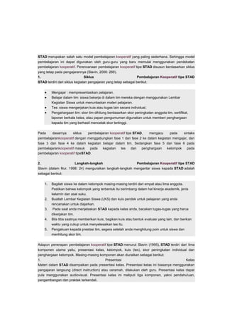 STAD merupakan salah satu model pembelajaran kooperatif yang paling sederhana. Sehingga model 
pembelajaran ini dapat digunakan oleh guru-guru yang baru memulai menggunakan pendekatan 
pembelajaran kooperatif. Perencanaan pembelajaran kooperatif tipe STAD disusun berdasarkan siklus 
yang tetap pada pengajarannya (Slavin, 2000: 269). 
1. Siklus Pembelajaran Kooperatif tipe STAD 
STAD terdiri dari siklus kegiatan pengajaran yang tetap sebagai berikut: 
 Mengajar : mempresentasikan pelajaran. 
 Belajar dalam tim: siswa bekerja di dalam tim mereka dengan menggunakan Lembar 
Kegiatan Siswa untuk menuntaskan materi pelajaran. 
 Tes: siswa mengerjakan kuis atau tugas lain secara individual. 
 Pengahargaan tim: skor tim dihitung berdasarkan skor peningkatan anggota tim, sertifikat, 
laporan berkala kelas, atau papan pengumuman digunakan untuk memberi penghargaan 
kepada tim yang berhasil mencetak skor tertinggi. 
Pada dasarnya siklus pembelajaran kooperatif tipe STAD, mengacu pada sintaks 
pembelajarankooperatif dengan menggabungkan fase 1 dan fase 2 ke dalam kegiatan mengajar, dan 
fase 3 dan fase 4 ke dalam kegiatan belajar dalam tim. Sedangkan fase 5 dan fase 6 pada 
pembelajarankooperatif masuk pada kegiatan tes dan penghargaan kelompok pada 
pembelajaran kooperatif tipeSTAD. 
2. Langkah-langkah Pembelajaran Kooperatif tipe STAD 
Slavin (dalam Nur, 1998: 24) menguraikan langkah-langkah mengantar siswa kepada STAD adalah 
sebagai berikut: 
1. Bagilah siswa ke dalam kelompok masing-masing terdiri dari empat atau lima anggota. 
Pastikan bahwa kelompok yang terbentuk itu berimbang dalam hal kinerja akademik, jenis 
kelamin dan asal suku. 
2. Buatlah Lembar Kegiatan Siswa (LKS) dan kuis pendek untuk pelajaran yang anda 
rencanakan untuk diajarkan. 
3. Pada saat anda menjelaskan STAD kepada kelas anda, bacakan tugas-tugas yang harus 
dikerjakan tim. 
4. Bila tiba saatnya memberikan kuis, bagikan kuis atau bentuk evaluasi yang lain, dan berikan 
waktu yang cukup untuk menyelesaikan tes itu. 
5. Pengakuan kepada prestasi tim, segera setelah anda menghitung poin untuk siswa dan 
menhitung skor tim. 
Adapun penerapan pembelajaran kooperatif tipe STAD menurut Slavin (1995), STAD terdiri dari lima 
komponen utama yaitu, presentasi kelas, kelompok, kuis (tes), skor peningkatan individual dan 
penghargaan kelompok. Masing-masing komponen akan diuraikan sebagai berikut: 
1. Presentasi Kelas 
Materi dalam STAD disampaikan pada presentasi kelas. Presentasi kelas ini biasanya menggunakan 
pengajaran langsung (direct instruction) atau ceramah, dilakukan oleh guru. Presentasi kelas dapat 
pula menggunakan audiovisual. Presentasi kelas ini meliputi tiga komponen, yakni pendahuluan, 
pengembangan dan praktek terkendali. 
 