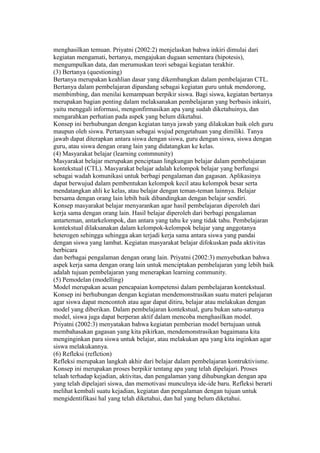 menghasilkan temuan. Priyatni (2002:2) menjelaskan bahwa inkiri dimulai dari 
kegiatan mengamati, bertanya, mengajukan dugaan sementara (hipotesis), 
mengumpulkan data, dan merumuskan teori sebagai kegiatan terakhir. 
(3) Bertanya (questioning) 
Bertanya merupakan keahlian dasar yang dikembangkan dalam pembelajaran CTL. 
Bertanya dalam pembelajaran dipandang sebagai kegiatan guru untuk mendorong, 
membimbing, dan menilai kemampuan berpikir siswa. Bagi siswa, kegiatan bertanya 
merupakan bagian penting dalam melaksanakan pembelajaran yang berbasis inkuiri, 
yaitu menggali informasi, mengonfirmasikan apa yang sudah diketahuinya, dan 
mengarahkan perhatian pada aspek yang belum diketahui. 
Konsep ini berhubungan dengan kegiatan tanya jawab yang dilakukan baik oleh guru 
maupun oleh siswa. Pertanyaan sebagai wujud pengetahuan yang dimiliki. Tanya 
jawab dapat diterapkan antara siswa dengan siswa, guru dengan siswa, siswa dengan 
guru, atau siswa dengan orang lain yang didatangkan ke kelas. 
(4) Masyarakat belajar (learning commnunity) 
Masyarakat belajar merupakan penciptaan lingkungan belajar dalam pembelajaran 
kontekstual (CTL). Masyarakat belajar adalah kelompok belajar yang berfungsi 
sebagai wadah komunikasi untuk berbagi pengalaman dan gagasan. Aplikasinya 
dapat berwujud dalam pembentukan kelompok kecil atau kelompok besar serta 
mendatangkan ahli ke kelas, atau belajar dengan teman-teman lainnya. Belajar 
bersama dengan orang lain lebih baik dibandingkan dengan belajar sendiri. 
Konsep masyarakat belajar menyarankan agar hasil pembelajaran diperoleh dari 
kerja sama dengan orang lain. Hasil belajar diperoleh dari berbagi pengalaman 
antarteman, antarkelompok, dan antara yang tahu ke yang tidak tahu. Pembelajaran 
kontekstual dilaksanakan dalam kelompok-kelompok belajar yang anggotanya 
heterogen sehingga sehingga akan terjadi kerja sama antara siswa yang pandai 
dengan siswa yang lambat. Kegiatan masyarakat belajar difokuskan pada aktivitas 
berbicara 
dan berbagai pengalaman dengan orang lain. Priyatni (2002:3) menyebutkan bahwa 
aspek kerja sama dengan orang lain untuk menciptakan pembelajaran yang lebih baik 
adalah tujuan pembelajaran yang menerapkan learning community. 
(5) Pemodelan (modelling) 
Model merupakan acuan pencapaian kompetensi dalam pembelajaran kontekstual. 
Konsep ini berhubungan dengan kegiatan mendemonstrasikan suatu materi pelajaran 
agar siswa dapat mencontoh atau agar dapat ditiru, belajar atau melakukan dengan 
model yang diberikan. Dalam pembelajaran kontekstual, guru bukan satu-satunya 
model, siswa juga dapat berperan aktif dalam mencoba menghasilkan model. 
Priyatni (2002:3) menyatakan bahwa kegiatan pemberian model bertujuan untuk 
membahasakan gagasan yang kita pikirkan, mendemonstrasikan bagaimana kita 
menginginkan para siswa untuk belajar, atau melakukan apa yang kita inginkan agar 
siswa melakukannya. 
(6) Refleksi (reflction) 
Refleksi merupakan langkah akhir dari belajar dalam pembelajaran kontruktivisme. 
Konsep ini merupakan proses berpikir tentang apa yang telah dipelajari. Proses 
telaah terhadap kejadian, aktivitas, dan pengalaman yang dihubungkan dengan apa 
yang telah dipelajari siswa, dan memotivasi munculnya ide-ide baru. Refleksi berarti 
melihat kembali suatu kejadian, kegiatan dan pengalaman dengan tujuan untuk 
mengidentifikasi hal yang telah diketahui, dan hal yang belum diketahui. 
 