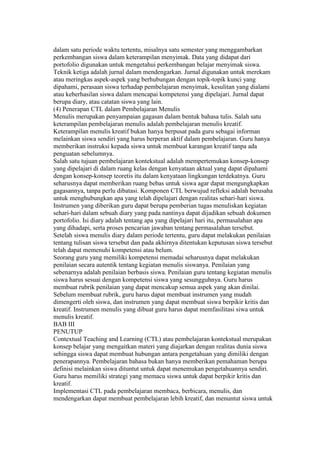 dalam satu periode waktu tertentu, misalnya satu semester yang menggambarkan 
perkembangan siswa dalam keterampilan menyimak. Data yang didapat dari 
portofolio digunakan untuk mengetahui perkembangan belajar menyimak siswa. 
Teknik ketiga adalah jurnal dalam mendengarkan. Jurnal digunakan untuk merekam 
atau meringkas aspek-aspek yang berhubungan dengan topik-topik kunci yang 
dipahami, perasaan siswa terhadap pembelajaran menyimak, kesulitan yang dialami 
atau keberhasilan siswa dalam mencapai kompetensi yang dipelajari. Jurnal dapat 
berupa diary, atau catatan siswa yang lain. 
(4) Penerapan CTL dalam Pembelajaran Menulis 
Menulis merupakan penyampaian gagasan dalam bentuk bahasa tulis. Salah satu 
keterampilan pembelajaran menulis adalah pembelajaran menulis kreatif. 
Keterampilan menulis kreatif bukan hanya berpusat pada guru sebagai informan 
melainkan siswa sendiri yang harus berperan aktif dalam pembelajaran. Guru hanya 
memberikan instruksi kepada siswa untuk membuat karangan kreatif tanpa ada 
penguatan sebelumnya. 
Salah satu tujuan pembelajaran kontekstual adalah mempertemukan konsep-konsep 
yang dipelajari di dalam ruang kelas dengan kenyataan aktual yang dapat dipahami 
dengan konsep-konsep teoretis itu dalam kenyataan lingkungan terdekatnya. Guru 
seharusnya dapat memberikan ruang bebas untuk siswa agar dapat mengungkapkan 
gagasannya, tanpa perlu dibatasi. Komponen CTL berwujud refleksi adalah berusaha 
untuk menghubungkan apa yang telah dipelajari dengan realitas sehari-hari siswa. 
Instrumen yang diberikan guru dapat berupa pemberian tugas menuliskan kegiatan 
sehari-hari dalam sebuah diary yang pada nantinya dapat dijadikan sebuah dokumen 
portofolio. Isi diary adalah tentang apa yang dipelajari hari itu, permasalahan apa 
yang dihadapi, serta proses pencarian jawaban tentang permasalahan tersebut. 
Setelah siswa menulis diary dalam periode tertentu, guru dapat melakukan penilaian 
tentang tulisan siswa tersebut dan pada akhirnya ditentukan keputusan siswa tersebut 
telah dapat memenuhi kompetensi atau belum. 
Seorang guru yang memiliki kompetensi memadai seharusnya dapat melakukan 
penilaian secara autentik tentang kegiatan menulis siswanya. Penilaian yang 
sebenarnya adalah penilaian berbasis siswa. Penilaian guru tentang kegiatan menulis 
siswa harus sesuai dengan kompetensi siswa yang sesungguhnya. Guru harus 
membuat rubrik penilaian yang dapat mencakup semua aspek yang akan dinilai. 
Sebelum membuat rubrik, guru harus dapat membuat instrumen yang mudah 
dimengerti oleh siswa, dan instrumen yang dapat membuat siswa berpikir kritis dan 
kreatif. Instrumen menulis yang dibuat guru harus dapat memfasilitasi siwa untuk 
menulis kreatif. 
BAB III 
PENUTUP 
Contextual Teaching and Learning (CTL) atau pembelajaran kontekstual merupakan 
konsep belajar yang mengaitkan materi yang diajarkan dengan realitas dunia siswa 
sehingga siswa dapat membuat hubungan antara pengetahuan yang dimiliki dengan 
penerapannya. Pembelajaran bahasa bukan hanya memberikan pemahaman berupa 
definisi melainkan siswa dituntut untuk dapat menemukan pengetahuannya sendiri. 
Guru harus memiliki strategi yang memacu siswa untuk dapat berpikir kritis dan 
kreatif. 
Implementasi CTL pada pembelajaran membaca, berbicara, menulis, dan 
mendengarkan dapat membuat pembelajaran lebih kreatif, dan menuntut siswa untuk 
 