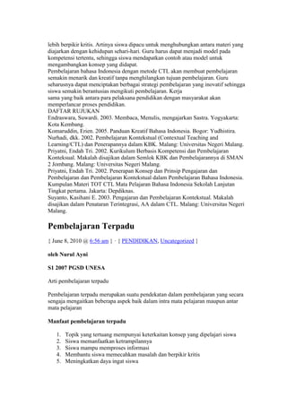 lebih berpikir kritis. Artinya siswa dipacu untuk menghubungkan antara materi yang 
diajarkan dengan kehidupan sehari-hari. Guru harus dapat menjadi model pada 
kompetensi tertentu, sehingga siswa mendapatkan contoh atau model untuk 
mengambangkan konsep yang didapat. 
Pembelajaran bahasa Indonesia dengan metode CTL akan membuat pembelajaran 
semakin menarik dan kreatif tanpa menghilangkan tujuan pembelajaran. Guru 
seharusnya dapat menciptakan berbagai strategi pembelajaran yang inovatif sehingga 
siswa semakin berantusias mengikuti pembelajaran. Kerja 
sama yang baik antara para pelaksana pendidikan dengan masyarakat akan 
memperlancar proses pendidikan. 
DAFTAR RUJUKAN 
Endraswara, Suwardi. 2003. Membaca, Menulis, mengajarkan Sastra. Yogyakarta: 
Kota Kembang. 
Komaruddin, Erien. 2005. Panduan Kreatif Bahasa Indonesia. Bogor: Yudhistira. 
Nurhadi, dkk. 2002. Pembelajaran Kontekstual (Contextual Teaching and 
Learning/CTL) dan Penerapannya dalam KBK. Malang: Universitas Negeri Malang. 
Priyatni, Endah Tri. 2002. Kurikulum Berbasis Kompetensi dan Pembelajaran 
Konteksual. Makalah disajikan dalam Semlok KBK dan Pembelajarannya di SMAN 
2 Jombang. Malang: Universitas Negeri Malang. 
Priyatni, Endah Tri. 2002. Penerapan Konsep dan Prinsip Pengajaran dan 
Pembelajaran dan Pembelajaran Kontekstual dalam Pembelajaran Bahasa Indonesia. 
Kumpulan Materi TOT CTL Mata Pelajaran Bahasa Indonesia Sekolah Lanjutan 
Tingkat pertama. Jakarta: Depdiknas. 
Suyanto, Kasihani E. 2003. Pengajaran dan Pembelajaran Kontekstual. Makalah 
disajikan dalam Penataran Terintegrasi, AA dalam CTL. Malang: Universitas Negeri 
Malang. 
Pembelajaran Terpadu 
{ June 8, 2010 @ 6:56 am } · { PENDIDIKAN, Uncategorized } 
oleh Nurul Ayni 
S1 2007 PGSD UNESA 
Arti pembelajaran terpadu 
Pembelajaran terpadu merupakan suatu pendekatan dalam pembelajaran yang secara 
sengaja mengaitkan beberapa aspek baik dalam intra mata pelajaran maupun antar 
mata pelajaran 
Manfaat pembelajaran terpadu 
1. Topik yang tertuang mempunyai keterkaitan konsep yang dipelajari siswa 
2. Siswa memanfaatkan ketrampilannya 
3. Siswa mampu memproses informasi 
4. Membantu siswa memecahkan masalah dan berpikir kritis 
5. Meningkatkan daya ingat siswa 
 