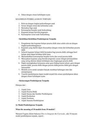 6. Dekat dengan situasi kehidupan nyata 
KELEBIHAN PEMBELAJARAN TERPADU 
1. Relevan dengan tingkat perkembangan anak 
2. Sesuai dengan minat dan kebutuhan anak 
3. Bermakna bagi anak 
4. Ketrampilan berpikir anak berkembang 
5. Kegiatan belajar bersifat pragmatis 
6. Ketrampilan sosial anak berkembang 
• Kelebihan-Kelebihan Pembelajaran Terpadu 
1. Pengalaman dan kegiatan belajar peserta didik akan selalu relevan dengan 
tingkat perkembangannya 
2. Kegiatan yang dipilih dapat disesuaikan dengan minat dan kebutuhan peserta 
didik 
3. Seluruh kegiatan belajar lebih bermakna bagi peserta didik sehingga hasil 
belajar akan dapat bertahan lebih lama 
4. Menumbuhkan keterampilan berpikir kritis dan sosial peserta didik 
5. Menyajikan kegiatan yang bersifat pragmatis sesuai dengan permasalahan 
yang sering ditemui dalam kehidupan atau lingkungan peserta didik 
6. Dapat meningkatkan kerjasama antar guru bidang kajian terkait, guru dengan 
peserta didik, peserta didik dengan peserta didik,peserta didik/guru dengan 
narasumber 
7. Melatih siswa untuk semakin banyak membuat hubungan inter dan 
antarpelajaran 
8. Transfer pembelajaran dapat mudah terjadi bila situasi pembelajaran dekat 
dengan situasi kehidupan nyata 
• Kekurangan Pembelajaran Terpadu 
Ditinjau dari : 
1. Aspek Guru 
2. Aspek Peserta Didik 
3. Aspek Sarana dan Sumber Pembelajaran 
4. Aspek Kurikulum 
5. Aspek Penilaian 
6. Aspek Suasana Pembelajaran 
1o Model Pembelajaran Terpadu 
What the meaning of 10 models from 10 models? 
Menurut Fogarty dalam bukunya How to Integrate the Curricula , ada 10 macam 
model pembelajaran terpadu, seperti : 
 